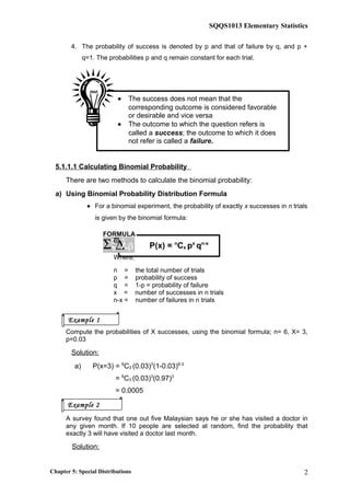 SQQS1013 Elementary Statistics
4. The probability of success is denoted by p and that of failure by q, and p +
q=1. The probabilities p and q remain constant for each trial.
5.1.1.1 Calculating Binomial Probability
There are two methods to calculate the binomial probability:
a) Using Binomial Probability Distribution Formula
• For a binomial experiment, the probability of exactly x successes in n trials
is given by the binomial formula:
P(x) = n
Cx px
qn-x
Where;
n = the total number of trials
p = probability of success
q = 1-p = probability of failure
x = number of successes in n trials
n-x = number of failures in n trials
Compute the probabilities of X successes, using the binomial formula; n= 6, X= 3,
p=0.03
Solution:
a) P(x=3) = 6
C3 (0.03)3
(1-0.03)6-3
= 6
C3 (0.03)3
(0.97)3
= 0.0005
A survey found that one out five Malaysian says he or she has visited a doctor in
any given month. If 10 people are selected at random, find the probability that
exactly 3 will have visited a doctor last month.
Solution:
Chapter 5: Special Distributions 2
Example 1
Example 2
FORMULA
ξ∆Σ λϖ
β
• The success does not mean that the
corresponding outcome is considered favorable
or desirable and vice versa
• The outcome to which the question refers is
called a success; the outcome to which it does
not refer is called a failure.
 