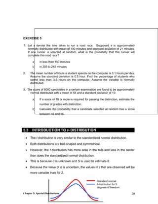 EXERCISE 5
1. Let x denote the time takes to run a road race. Supposed x is approximately
normally distributed with mean of 190 minutes and standard deviation of 21 minutes.
If one runner is selected at random, what is the probability that this runner will
complete this road race?
a) in less than 150 minutes
b) in 205 to 245 minutes
2. The mean number of hours a student spends on the computer is 3.1 hours per day.
Assume the standard deviation is 0.5 hour. Find the percentage of students who
spend less than 3.5 hours on the computer. Assume the variable is normally
distributed.
3. The score of 6000 candidates in a certain examination are found to be approximately
normal distributed with a mean of 55 and a standard deviation of 10:
a) If a score of 75 or more is required for passing the distinction, estimate the
number of grades with distinction.
b) Calculate the probability that a candidate selected at random has a score
between 45 and 65.
5.3 INTRODUCTION TO t- DISTRIBUTION
• The t distribution is very similar to the standardized normal distribution.
• Both distributions are bell-shaped and symmetrical.
• However, the t distribution has more area in the tails and less in the center
than does the standardized normal distribution.
• This is because σ is unknown and S is used to estimate it.
• Because the value of σ is uncertain, the values of t that are observed will be
more variable than for Z.
Chapter 5: Special Distributions 20
Standard normal
t distribution for 5
degrees of freedom
 