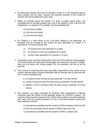 4. An Elementary Statistic class has 75 members. If there is a 12% absentee rate per
class meeting, find the mean, variance and standard deviation of the number of
students who will be absent from each class.
5. Before an umbrella leaves the factory, it is given a quality control check. The
probability that an umbrella contains zero, one or two defects is 0.88, 0.08 and 0.04
respectively. In a sample of 16 umbrellas, find the probability that:
a) 9 will have no defect
b) 4 will have one defect
c) 3 will have two defect
6. En. Rostam is a credit officer at the Trust Bank. Based on his experience, he
estimates that an average he will receive the loan application in a week is 3
applications. Find the probability that:
a) he receives none loan application in a week
b) he receives 2 until 5 loan applications in a week
c) at least 5 loan applications he receives in 14 days.
7. A bookstore owner examines 5 books from each lot of 25 to check for missing pages.
If he finds at least two books with missing pages, the entire lot is returned. If indeed,
there are five books with missing pages, find the probability that the lot will be
returned.
8. The numbers of customers who enter shop ABC independent of one another and at
random intervals follow a Poisson distribution with an average rate 42 customers per
hour. Find the probability that:
a) no customer enter the shop during a particular 1 minutes interval
b) at least 4 customers enter the shop during a particular 5 minutes interval
c) between 2 and 6 customers enter the shop during a particular 10-minute
interval.
9. One research has been conducted by Student’s Affair Department of Menara
University about the CGPA of final semester student for 2010/2011 session. The
outcome of the research showed that the CGPA of the student is normally distributed
with mean 2.80 and standard deviation of 0.40. If one final semester student has
been selected at random;
a) Calculate the probability that the student’s CGPA is between 2.00 and 3.00
b) Find the percentage that the student’s CGPA is less than 2.00
c) Calculate the probability that the student’s CGPA is at least 3.00
Chapter 5: Special Distributions 22
 