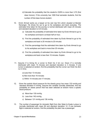 d) Calculate the probability that the student’s CGPA is more than 3.70 (first
class honors). If the university has 1000 final semester students, find the
number of first class honors student.
10. Encik Ahmad works as a lawyer at his own law firm which situated at Bandar
Kenangan. He drives his car to go to his workplace and back everyday. The
estimated time taken for the journey is normal distributed with mean 24 minutes
and standard deviation is 3.8 minutes.
a) Calculate the probability of estimated time taken by Encik Ahmad to go to
his workplace and back is at least half an hour.
b) Find the probability of estimated time taken by Encik Ahmad to go to his
workplace and back is 20 minutes to 25 minutes
c) Find the percentage that the estimated time taken by Encik Ahmad to go
to his workplace and back is more than 25 minutes.
d) Find the probability of estimated time taken by Encik Ahmad to go to his
workplace and back is less than 10 minutes. Explain.
11. Assume X is timing for a runner to finish his 2 km run. Given X is normally
distributed with mean 15 minutes and standard deviation is 3 minutes. If one
runner is selected at random, find the probability that the runner can finish his 2km
run in time;
a) Less than 13 minutes
b) Not more than 16 minutes
c) Within 14 minutes and 17 minutes.
12. Given the systolic blood pressure for the obesity group has mean 132 mmHg and
standard deviation 8 mmHg. Assume the variable normally distributed, find the
probability an obese person that has been selected at random have a systolic
blood pressure:
a) More than 130 mmHg.
b) Less than 140 mmHg.
c) Between 131 mmHg and 136 mmHg.
13. The number of passenger for domestic flight from Alor Setar to Kuala Lumpur is
normally distributed with mean 80 and standard deviation 12. If one domestic
flight is selected at random, find the probability the plain has a passenger:
Chapter 5: Special Distributions 23
 