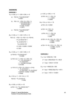 ANSWERS
EXERCISE 1
1. p = 0.05, q = 1 – 0.05 = 0.95, n = 6
a) P(X=3) = 6
C3(0.05)3
(0.95)6-3
= 0.0021
b) P(X < 2) = P(X = 0) + P(X = 1)
= 6
C0(0.05)0
(0.95)6-0
+
6
C1(0.05)1
(0.95)6-1
= 0.7351 +0.2321
= 0.9672
c) P(X=0) = 6
C0(0.05)0
(0.95)6-0
= 0.7351
2. p = 0.30, q = 1 – 0.30 = 0.70, n = 5
P(X ≥ 3) = P(X = 3) + P(X = 4) + P(X=5)
= 5
C3 (0.30)3
(0.70)2
+
5
C4 (0.30)4
(0.70)1
+
5
C5 (0.30)5
(0.70)0
= 0.1323 + 0.0283 + 0.0024
= 0.1631
3. p = 0.40, q = 1 – 0.40 = 0.60, n = 5
a) P(X=2) = 5
C2(0.04)2
(0.6)5-2
= 0.3456
b) P(X ≤ 3) = 1- ( P(X = 4) + P(X = 5))
= 1 – (5
C4 (0.4)4
(0.6)1
+
5
C5 (0.4)5
(0.6)0
)
= 1 – (0.0768 +0.01024
= 0.91296
c) P( X ≥ 2 ) = P(X = 0) + P(X=1) + ( P=2)
= 5
C0 (0.4)0
(0.6)5
+
5
C1 (0.4)1
(0.6)4
+ 5
C2 (0.4)2
(0.6)3
= 0.07776 + 0.2592 + 0.3456
= 0.6826
4. p = 0.6, q = 1 – 0.6 = 0.4, n = 10
P(X=3) = 10
C3 (0.6)3
(0.4)7
= 0.042
5. p = 0.65, q = 0.35, n = 10
a) P(X = 4) = 10
C4 (0.65)4
(0.35)10-4
= 0.0689
p = 0.35, q = 0.65, n = 10
b) P(X ≥ 6) = 1 – P(X ≤ 5)
= 1 – 0.9051
= 0.0949
6. p = 0.4, q = 0.6, n = 15
a) P(X ≤ 5) = 0.4032
b) P(X < 4) = P(X ≤ 3)
= 0.0905
c) P(X ≥ 9) = 1 – P(X ≤ 8)
= 1 – 0.9050
= 0.095
d) P(6 ≤ X ≤ 9) = P(X ≤ 9) – P(X ≤ 5)
= 0.9662 – 0.4032
= 0.5630
e) P(4 < X < 8) = P( X ≤ 7) – P(X ≤ 4)
= 0.7869 – 0.2173
= 0.5696
EXERCISE 2
1. µ = np = 200(0.83) = 166
σ2
= npq = 200(0.83)(0.17) = 28.22
σ = √npq = √28.22 = 5.3122
2. µ = np = 1000(0.25) = 250
σ2
= npq = 1000(0.25)(0.75) = 187.5
σ = √npq = √187.5 = 13.6931
Chapter 5: Special Distribution
Standard Normal Distribution Table
40
 