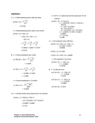 EXERCISE 3
1. λ = 2 telemarketing phone calls per week
a) P(X = 6) =
2 6
2
6!
e−
= 0.0120
λ = 8 telemarketing phone calls in one month
b) P(X < 3) = P(X ≤ 2)
= P(X = 0) + P(X = 1) +
P(X = 2)
=
8 0 8 1 8 2
8 8 8
0! 1! 2!
e e e− − −
+ +
= 0.0003 + 0.0027 + 0.0107
= 0.0137
2. λ = 3 times breakdown per month
a)
3 2
3
P(X=2)=
2!
e−
= 0.2240
b) P(X ≤ 1) =
3 0 3 1
3 3
0! 1!
e e− −
+
= 0.0498 + 0.1494
= 0.1992
λ = 6 times breakdown in 2 months
c) P(X = 0) =
6 0
6
0!
e−
= 0.0025
3. λ = 0.9 plain lands at the airport per 5 min interval.
a) P(X ≤ 1) = P(X=0) + P(X=1)
= (e-0.9
(0.9)0
)/0! + (e-0.9
(0.9)1
)/1!
= 0.4066 + 0.3659
= 0.772
λ = 0.9*3 = 2.7 plains land at the airport per 15 min
interval.
b) P(X > 3) = 1- P (X ≤ 3)
= 1 – ((P(X=0) + P(X=1) + P(X=2) +
P(X=3)
= 1 – ((e-2.7
(2.7)0
)/0! +
(e-2.7
(2.7)1
)/1!)/1! +
(e-2.7
(2.7)2
)/2!) + (e-2.7
(2.7)3
)/3!)
= 1 – (0.0672 + 0.1815 + 0.245 +
0.2205)
= 1 – 0.7142
= 0.286
4. λ = 4.8 customer every half hour
a) P(X = 2) = P(X ≤ 2) – P(X ≤ 1)
= 0.1425 – 0.0477
= 0.0948
b) P(X ≤ 2) = 0.1425
c) P(X = 0) = P(X ≤ 0) = 0.0082
λ = 9.6 customer in one hour
d) P(X > 5) = 1 – P(X ≤ 5)
= 1 – 0.0838
= 0.9162
5. λ = 8 calls per hour
a) P (X ≥ 8) = 1 – P(X ≤ 7)
= 1 – 0.4530
= 0.547
b) P (X ≥ 3) = 1 - P(X ≤ 3)
= 1 – 0.0138
= 0.9862
c) P (X ≤ 5) = 0.1912
Chapter 5: Special Distribution
Standard Normal Distribution Table
41
 