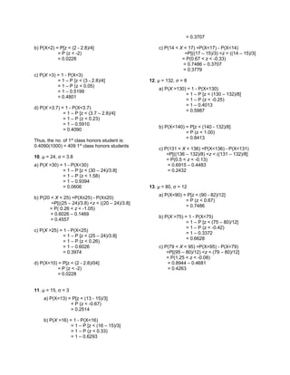b) P(X<2) = P[z < (2 - 2.8)/4]
= P (z < -2)
= 0.0228
c) P(X >3) = 1 - P(X<3)
= 1 – P [z < (3 - 2.8)/4]
= 1 – P (z < 0.05)
= 1 – 0.5199
= 0.4801
d) P(X >3.7) = 1 - P(X<3.7)
= 1 – P [z < (3.7 – 2.8)/4]
= 1 – P (z < 0.23)
= 1 – 0.5910
= 0.4090
Thus, the no. of 1st
class honors student is:
0.4090(1000) = 409 1st
class honors students
10. μ = 24, σ = 3.8
a) P(X >30) = 1 - P(X<30)
= 1 – P [z < (30 – 24)/3.8]
= 1 – P (z < 1.58)
= 1 – 0.9394
= 0.0606
b) P(20 < X < 25) =P(X≤25) - P(X≤20)
=P[((25 – 24)/3.8) <z < ((20 – 24)/3.8]
= P( 0.26 < z < -1.05)
= 0.6026 – 0.1469
= 0.4557
c) P(X >25) = 1 - P(X<25)
= 1 – P [z < (25 – 24)/3.8]
= 1 – P (z < 0.26)
= 1 – 0.6026
= 0.3974
d) P(X<10) = P[z < (2 - 2.8)/04]
= P (z < -2)
= 0.0228
11. μ = 15, σ = 3
a) P(X<13) = P[z < (13 - 15)/3]
= P (z < -0.67)
= 0.2514
b) P(X >16) = 1 - P(X<16)
= 1 – P [z < (16 – 15)/3]
= 1 – P (z < 0.33)
= 1 – 0.6293
= 0.3707
c) P(14 < X < 17) =P(X<17) - P(X<14)
=P[((17 – 15)/3) <z < ((14 – 15)/3]
= P(0.67 < z < -0.33)
= 0.7486 – 0.3707
= 0.3779
12. μ = 132, σ = 8
a) P(X >130) = 1 - P(X<130)
= 1 – P [z < (130 – 132)/8]
= 1 – P (z < -0.25)
= 1 – 0.4013
= 0.5987
b) P(X<140) = P[z < (140 - 132)/8]
= P (z < 1.00)
= 0.8413
c) P(131 < X < 136) =P(X<136) - P(X<131)
=P[((136 – 132)/8) <z < ((131 – 132)/8]
= P(0.5 < z < -0.13)
= 0.6915 – 0.4483
= 0.2432
13. μ = 80, σ = 12
a) P(X<90) = P[z < (90 - 82)/12]
= P (z < 0.67)
= 0.7486
b) P(X >75) = 1 - P(X<75)
= 1 – P [z < (75 – 80)/12]
= 1 – P (z < -0.42)
= 1 – 0.3372
= 0.6628
c) P(79 < X < 95) =P(X<95) - P(X<79)
=P[(95 – 80)/12) <z < (79 – 80)/12]
= P(1.25 < z < -0.08)
= 0.8944 – 0.4681
= 0.4263
 