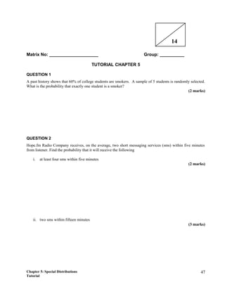 Matrix No: ____________________ Group: __________
TUTORIAL CHAPTER 5
QUESTION 1
A past history shows that 60% of college students are smokers. A sample of 5 students is randomly selected.
What is the probability that exactly one student is a smoker?
(2 marks)
QUESTION 2
Hope.fm Radio Company receives, on the average, two short messaging services (sms) within five minutes
from listener. Find the probability that it will receive the following
i. at least four sms within five minutes
(2 marks)
ii. two sms within fifteen minutes
(3 marks)
Chapter 5: Special Distributions
Tutorial
47
14
 