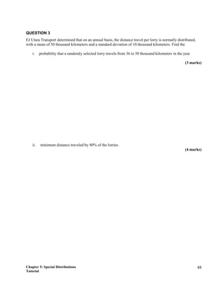 QUESTION 3
EJ Utara Transport determined that on an annual basis, the distance travel per lorry is normally distributed,
with a mean of 50 thousand kilometers and a standard deviation of 10 thousand kilometers. Find the
i. probability that a randomly selected lorry travels from 36 to 50 thousand kilometers in the year
(3 marks)
ii. minimum distance traveled by 80% of the lorries.
(4 marks)
Chapter 5: Special Distributions
Tutorial
48
 