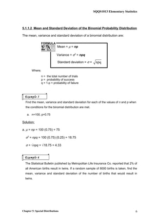 SQQS1013 Elementary Statistics
5.1.1.2 Mean and Standard Deviation of the Binomial Probability Distribution
The mean, variance and standard deviation of a binomial distribution are:
Mean = µ = np
Variance = σ2
= npq
Standard deviation = σ = npq
Where;
n = the total number of trials
p = probability of success
q = 1-p = probability of failure
Find the mean, variance and standard deviation for each of the values of n and p when
the conditions for the binomial distribution are met.
a. n=100, p=0.75
Solution:
a. µ = np = 100 (0.75) = 75
σ2
= npq = 100 (0.75) (0.25) = 18.75
σ = √npq = √18.75 = 4.33
The Statistical Bulletin published by Metropolitan Life Insurance Co. reported that 2% of
all American births result in twins. If a random sample of 8000 births is taken, find the
mean, variance and standard deviation of the number of births that would result in
twins.
Chapter 5: Special Distributions 6
FORMULA
ξ∆Σ λϖ
β
Example 5
Example 6
 