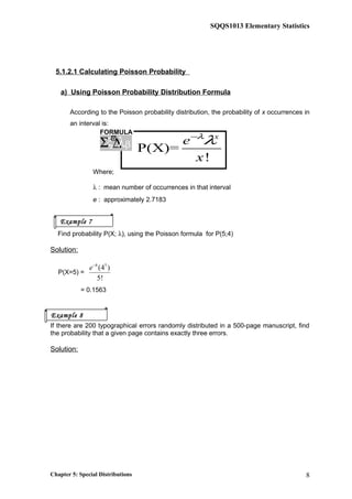 SQQS1013 Elementary Statistics
5.1.2.1 Calculating Poisson Probability
a) Using Poisson Probability Distribution Formula
According to the Poisson probability distribution, the probability of x occurrences in
an interval is:
P(X)=
!
x
e
x
λ
λ−
Where;
λ : mean number of occurrences in that interval
e : approximately 2.7183
Find probability P(X; λ), using the Poisson formula for P(5;4)
Solution:
P(X=5) =
4 5
(4 )
5!
e−
= 0.1563
If there are 200 typographical errors randomly distributed in a 500-page manuscript, find
the probability that a given page contains exactly three errors.
Solution:
Chapter 5: Special Distributions 8
FORMULA
ξ∆Σ λϖ
β
Example 7
Example 8
 