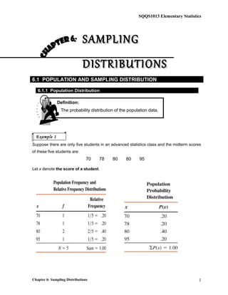 Definition:
The probability distribution of the population data.
SQQS1013 Elementary Statistics
SAMPLINGSAMPLING
DISTRIBUTIONSDISTRIBUTIONS
6.1 POPULATION AND SAMPLING DISTRIBUTION
6.1.1 Population Distribution
Suppose there are only five students in an advanced statistics class and the midterm scores
of these five students are:
70 78 80 80 95
Let x denote the score of a student.
Chapter 6: Sampling Distributions 1
Example 1
 