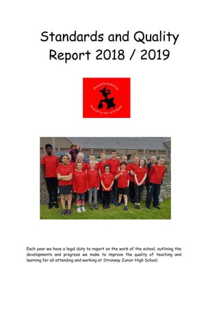 Standards and Quality
Report 2018 / 2019
Each year we have a legal duty to report on the work of the school, outlining the
developments and progress we make to improve the quality of teaching and
learning for all attending and working at Stronsay Junior High School.
 