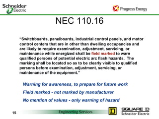 Engineering Services15
NEC 110.16
“Switchboards, panelboards, industrial control panels, and motor
control centers that are in other than dwelling occupancies and
are likely to require examination, adjustment, servicing, or
maintenance while energized shall be field marked to warn
qualified persons of potential electric arc flash hazards. The
marking shall be located so as to be clearly visible to qualified
persons before examination, adjustment, servicing, or
maintenance of the equipment.”
Warning for awareness, to prepare for future work
Field marked - not marked by manufacturer
No mention of values - only warning of hazard
 