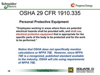 Engineering Services16
OSHA 29 CFR 1910.335
“Employees working in areas where there are potential
electrical hazards shall be provided with, and shall use,
electrical protective equipment that is appropriate for the
specific parts of the body to be protected and for the work
to be performed.”
Notice that OSHA does not specifically mention
calculations or NFPA 70E. However, since NFPA
70E is a recognized, published standard available
to the industry, OSHA will cite using requirements
of NFPA 70E.
Personal Protective Equipment
 