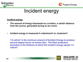 Engineering Services21
Incident energy
Incident energy:
• The amount of energy impressed on a surface, a certain distance
from the source, generated during an arc event.
• Incident energy is measured in calories/cm2 or Joules/cm2.
1.2 cal/cm2 is the minimum amount of Incident Energy to produce
second degree burns on human skin. The flash protection
boundary is the distance at which the incident energy equals 1.2
cal/cm2.
 