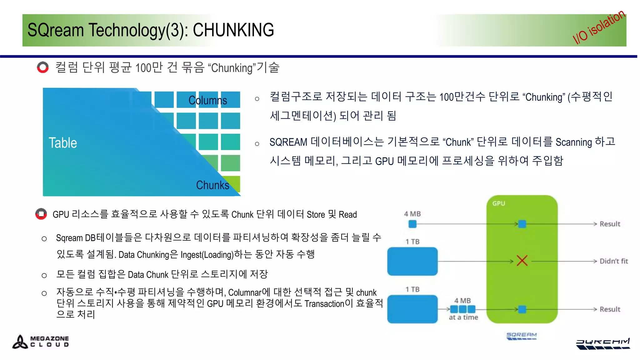 SQream Technology(3): CHUNKING
컬럼 단위 평균 100만 건 묶음 “Chunking”기술
o 컬럼구조로 저장되는 데이터 구조는 100만건수 단위로 “Chunking” (수평적인
세그멘테이션) 되어 관리 됨
o SQREAM 데이터베이스는 기본적으로 “Chunk” 단위로 데이터를 Scanning 하고
시스템 메모리, 그리고 GPU 메모리에 프로세싱을 위하여 주입함
Table
Table
Chunks
Columns
 GPU 리소스를 효율적으로 사용할 수 있도록 Chunk 단위 데이터 Store 및 Read
o Sqream DB테이블들은 다차원으로 데이터를 파티셔닝하여 확장성을 좀더 늘릴 수
있도록 설계됨. Data Chunking은 Ingest(Loading)하는 동안 자동 수행
o 모든 컬럼 집합은 Data Chunk 단위로 스토리지에 저장
o 자동으로 수직•수평 파티셔닝을 수행하며, Columnar에 대한 선택적 접근 및 chunk
단위 스토리지 사용을 통해 제약적인 GPU 메모리 환경에서도 Transaction이 효율적
으로 처리
 