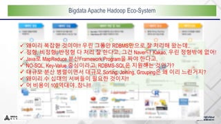 Bigdata Apache Hadoop Eco-System
 왜이리 복잡한 것이야!! 우린 그동안 RDBMS만으로 잘 처리해 왔는데..
 정형, 비정형, 반정형 다 처리 잘 한다고, 그건 Naver나 Kakao, 우린 정형밖에 없어!
 Java로 MapReduce 분산Framework Program을 짜야 한다고,
 NO-SQL, Key-Value 중심이라고, RDBMS-SQL은 지원하는 것인가?
 대규모 분산 병렬이면서 대규모 Sorting, Joining, Grouping은 왜 이리 느린거지?
 왜이리 수 십대의 서버들이 필요한 것이지!!
 어 비용이 100억대야..참나!!
 
