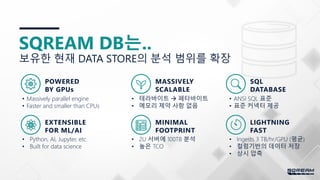 17
SQREAM DB는..
• Massively parallel engine
• Faster and smaller than CPUs
POWERED
BY GPUs
• 테라바이트  페타바이트
• 메모리 제약 사항 없음
• Ingests 3 TB/hr/GPU (평균)
• 컬럼기반의 데이터 저장
• 상시 압축
• ANSI SQL 표준
• 표준 커넥터 제공
• 2U 서버에 100TB 분석
• 높은 TCO
• Python, AI, Jupyter, etc.
• Built for data science
보유한 현재 DATA STORE의 분석 범위를 확장
MASSIVELY
SCALABLE
SQL
DATABASE
EXTENSIBLE
FOR ML/AI
MINIMAL
FOOTPRINT
LIGHTNING
FAST
 