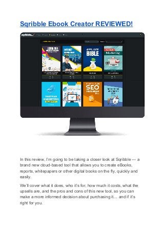 Sqribble Ebook Creator REVIEWED!
In this review, I’m going to be taking a closer look at Sqribble — a
brand new cloud-based tool that allows you to create eBooks,
reports, whitepapers or other digital books on the fly, quickly and
easily.
We’ll cover what it does, who it’s for, how much it costs, what the
upsells are, and the pros and cons of this new tool, so you can
make a more informed decision about purchasing it… and if it’s
right for you.
 
