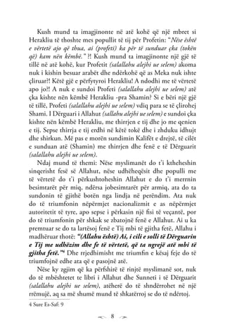 8
Kush mund ta imagjinonte në atë kohë që një mbret si
Herakliu të thoshte mes popullit të tij për Profetin: “Nëse është
e vërtetë ajo që thua, ai (profeti) ka për të sunduar çka (tokën
që) kam nën këmbë.” ?! Kush mund ta imagjinonte një gjë të
tillë në atë kohë, kur Profetit (salallahu alejhi ue selem) akoma
nuk i kishin besuar arabët dhe ndërkohë që as Meka nuk ishte
çliruar?! Këtë gjë e përfytyroi Herakliu! A ndodhi me të vërtetë
apo jo?! A nuk e sundoi Profeti (salallahu alejhi ue selem) atë
çka kishte nën këmbë Herakliu -pra Shamin? Si e bëri një gjë
të tillë, Profeti (salallahu alejhi ue selem) vdiq para se të çlirohej
Shami. I Dërguari i Allahut (sallahu alejhi ue selem) e sundoi çka
kishte nën këmbë Herakliu, me thirrjen e tij dhe jo me qenien
e tij. Sepse thirrja e tij erdhi në këtë tokë dhe i zhduku idhujt
dhe shirkun. Më pas e morën sundimin Kalifët e drejtë, të cilët
e sunduan atë (Shamin) me thirrjen dhe fenë e të Dërguarit
(salallahu alejhi ue selem).
Ndaj mund të themi: Nëse myslimanët do t’i ktheheshin
sinqerisht fesë së Allahut, nëse udhëheqësit dhe populli me
të vërtetë do t’i përkushtoheshin Allahut e do t’i merrnin
besimtarët për miq, ndërsa jobesimtarët për armiq, ata do ta
sundonin të gjithë botën nga lindja në perëndim. Ata nuk
do të triumfonin nëpërmjet nacionalizmit e as nëpërmjet
autoritetit të tyre, apo sepse i përkasin një fisi të veçantë, por
do të triumfonin për shkak se zbatojnë fenë e Allahut. Ai u ka
premtuar se do ta lartësoj fenë e Tij mbi të gjitha fetë, Allahu i
madhëruar thotë: “(Allahu është) Ai, i cili e solli të Dërguarin
e Tij me udhëzim dhe fe të vërtetë, që ta ngrejë atë mbi të
gjitha fetë.”4
Dhe rrjedhimisht me triumfin e kësaj feje do të
triumfojnë edhe ata që e pasojnë atë.
Nëse ky zgjim që ka përfshirë të rinjtë myslimanë sot, nuk
do të mbështetet te libri i Allahut dhe Sunneti i të Dërguarit
(salallahu alejhi ue selem), atëherë do të shndërrohet në një
rrëmujë, aq sa më shumë mund të shkatërroj se do të ndërtoj.
4 Sure Es-Saf: 9
 
