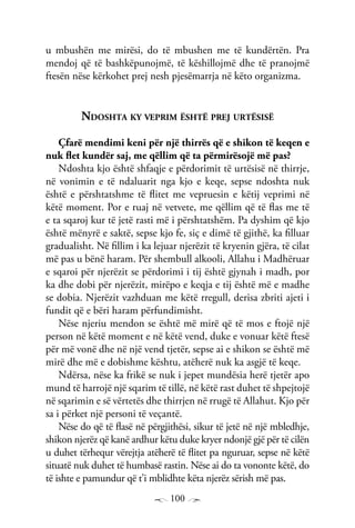 100
u mbushën me mirësi, do të mbushen me të kundërtën. Pra
mendoj që të bashkëpunojmë, të këshillojmë dhe të pranojmë
ftesën nëse kërkohet prej nesh pjesëmarrja në këto organizma.
Ndoshta ky veprim është prej urtësisë
Çfarë mendimi keni për një thirrës që e shikon të keqen e
nuk flet kundër saj, me qëllim që ta përmirësojë më pas?
Ndoshta kjo është shfaqje e përdorimit të urtësisë në thirrje,
në vonimin e të ndaluarit nga kjo e keqe, sepse ndoshta nuk
është e përshtatshme të flitet me vepruesin e këtij veprimi në
këtë moment. Por e ruaj në vetvete, me qëllim që të flas me të
e ta sqaroj kur të jetë rasti më i përshtatshëm. Pa dyshim që kjo
është mënyrë e saktë, sepse kjo fe, siç e dimë të gjithë, ka filluar
gradualisht. Në fillim i ka lejuar njerëzit të kryenin gjëra, të cilat
më pas u bënë haram. Për shembull alkooli, Allahu i Madhëruar
e sqaroi për njerëzit se përdorimi i tij është gjynah i madh, por
ka dhe dobi për njerëzit, mirëpo e keqja e tij është më e madhe
se dobia. Njerëzit vazhduan me këtë rregull, derisa zbriti ajeti i
fundit që e bëri haram përfundimisht.
Nëse njeriu mendon se është më mirë që të mos e ftojë një
person në këtë moment e në këtë vend, duke e vonuar këtë ftesë
për më vonë dhe në një vend tjetër, sepse ai e shikon se është më
mirë dhe më e dobishme kështu, atëherë nuk ka asgjë të keqe.
Ndërsa, nëse ka frikë se nuk i jepet mundësia herë tjetër apo
mund të harrojë një sqarim të tillë, në këtë rast duhet të shpejtojë
në sqarimin e së vërtetës dhe thirrjen në rrugë të Allahut. Kjo për
sa i përket një personi të veçantë.
Nëse do që të flasë në përgjithësi, sikur të jetë në një mbledhje,
shikon njerëz që kanë ardhur këtu duke kryer ndonjë gjë për të cilën
u duhet tërhequr vërejtja atëherë të flitet pa nguruar, sepse në këtë
situatë nuk duhet të humbasë rastin. Nëse ai do ta vononte këtë, do
të ishte e pamundur që t’i mblidhte këta njerëz sërish më pas.
 