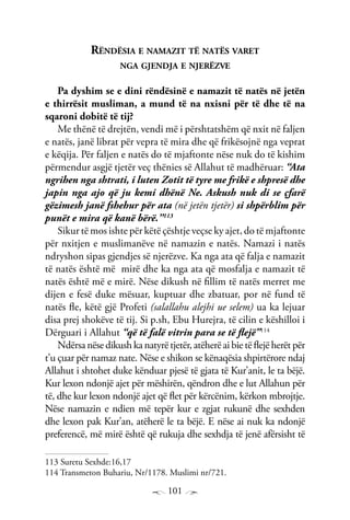 101
Rëndësia e namazit të natës varet
nga gjendja e njerëzve
Pa dyshim se e dini rëndësinë e namazit të natës në jetën
e thirrësit musliman, a mund të na nxisni për të dhe të na
sqaroni dobitë të tij?
Me thënë të drejtën, vendi më i përshtatshëm që nxit në faljen
e natës, janë librat për vepra të mira dhe që frikësojnë nga veprat
e këqija. Për faljen e natës do të mjaftonte nëse nuk do të kishim
përmendur asgjë tjetër veç thënies së Allahut të madhëruar: “Ata
ngrihen nga shtrati, i luten Zotit të tyre me frikë e shpresë dhe
japin nga ajo që ju kemi dhënë Ne. Askush nuk di se çfarë
gëzimesh janë fshehur për ata (në jetën tjetër) si shpërblim për
punët e mira që kanë bërë.”113
Sikur të mos ishte për këtë çështje veçse ky ajet, do të mjaftonte
për nxitjen e muslimanëve në namazin e natës. Namazi i natës
ndryshon sipas gjendjes së njerëzve. Ka nga ata që falja e namazit
të natës është më mirë dhe ka nga ata që mosfalja e namazit të
natës është më e mirë. Nëse dikush në fillim të natës merret me
dijen e fesë duke mësuar, kuptuar dhe zbatuar, por në fund të
natës fle, këtë gjë Profeti (salallahu alejhi ue selem) ua ka lejuar
disa prej shokëve të tij. Si p.sh, Ebu Hurejra, të cilin e këshilloi i
Dërguari i Allahut “që të falë vitrin para se të flejë”114
Ndërsa nëse dikush ka natyrë tjetër, atëherë ai bie të flejë herët për
t’u çuar për namaz nate. Nëse e shikon se kënaqësia shpirtërore ndaj
Allahut i shtohet duke kënduar pjesë të gjata të Kur’anit, le ta bëjë.
Kur lexon ndonjë ajet për mëshirën, qëndron dhe e lut Allahun për
të, dhe kur lexon ndonjë ajet që flet për kërcënim, kërkon mbrojtje.
Nëse namazin e ndien më tepër kur e zgjat rukunë dhe sexhden
dhe lexon pak Kur’an, atëherë le ta bëjë. E nëse ai nuk ka ndonjë
preferencë, më mirë është që rukuja dhe sexhdja të jenë afërsisht të
113 Suretu Sexhde:16,17
114 Transmeton Buhariu, Nr/1178. Muslimi nr/721.
 