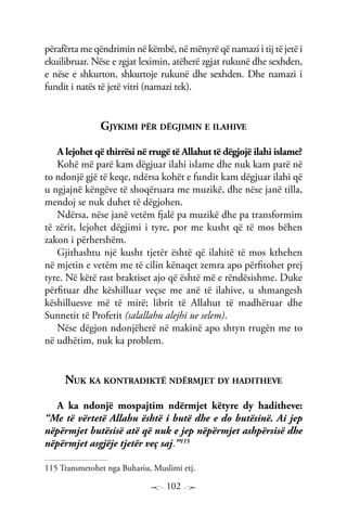 102
përafërta me qëndrimin në këmbë, në mënyrë që namazi i tij të jetë i
ekuilibruar. Nëse e zgjat leximin, atëherë zgjat rukunë dhe sexhden,
e nëse e shkurton, shkurtoje rukunë dhe sexhden. Dhe namazi i
fundit i natës të jetë vitri (namazi tek).
Gjykimi për dëgjimin e ilahive
A lejohet që thirrësi në rrugë të Allahut të dëgjojë ilahi islame?
Kohë më parë kam dëgjuar ilahi islame dhe nuk kam parë në
to ndonjë gjë të keqe, ndërsa kohët e fundit kam dëgjuar ilahi që
u ngjajnë këngëve të shoqëruara me muzikë, dhe nëse janë tilla,
mendoj se nuk duhet të dëgjohen.
Ndërsa, nëse janë vetëm fjalë pa muzikë dhe pa transformim
të zërit, lejohet dëgjimi i tyre, por me kusht që të mos bëhen
zakon i përhershëm.
Gjithashtu një kusht tjetër është që ilahitë të mos kthehen
në mjetin e vetëm me të cilin kënaqet zemra apo përfitohet prej
tyre. Në këtë rast braktiset ajo që është më e rëndësishme. Duke
përfituar dhe këshilluar veçse me anë të ilahive, u shmangesh
këshilluesve më të mirë; librit të Allahut të madhëruar dhe
Sunnetit të Profetit (salallahu alejhi ue selem).
Nëse dëgjon ndonjëherë në makinë apo shtyn rrugën me to
në udhëtim, nuk ka problem.
Nuk ka kontradiktë ndërmjet dy haditheve
A ka ndonjë mospajtim ndërmjet këtyre dy haditheve:
“Me të vërtetë Allahu është i butë dhe e do butësinë. Ai jep
nëpërmjet butësisë atë që nuk e jep nëpërmjet ashpërsisë dhe
nëpërmjet asgjëje tjetër veç saj.”115
115 Transmetohet nga Buhariu, Muslimi etj.
 
