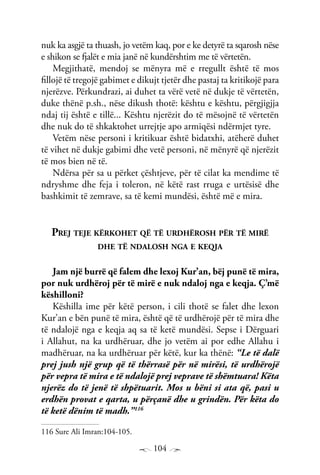 104
nuk ka asgjë ta thuash, jo vetëm kaq, por e ke detyrë ta sqarosh nëse
e shikon se fjalët e mia janë në kundërshtim me të vërtetën.
Megjithatë, mendoj se mënyra më e rregullt është të mos
fillojë të tregojë gabimet e dikujt tjetër dhe pastaj ta kritikojë para
njerëzve. Përkundrazi, ai duhet ta vërë vetë në dukje të vërtetën,
duke thënë p.sh., nëse dikush thotë: kështu e kështu, përgjigjja
ndaj tij është e tillë... Kështu njerëzit do të mësojnë të vërtetën
dhe nuk do të shkaktohet urrejtje apo armiqësi ndërmjet tyre.
Vetëm nëse personi i kritikuar është bidatxhi, atëherë duhet
të vihet në dukje gabimi dhe vetë personi, në mënyrë që njerëzit
të mos bien në të.
Ndërsa për sa u përket çështjeve, për të cilat ka mendime të
ndryshme dhe feja i toleron, në këtë rast rruga e urtësisë dhe
bashkimit të zemrave, sa të kemi mundësi, është më e mira.
Prej teje kërkohet që të urdhërosh për të mirë
dhe të ndalosh nga e keqja
Jam një burrë që falem dhe lexoj Kur’an, bëj punë të mira,
por nuk urdhëroj për të mirë e nuk ndaloj nga e keqja. Ç’më
këshilloni?
Këshilla ime për këtë person, i cili thotë se falet dhe lexon
Kur’an e bën punë të mira, është që të urdhërojë për të mira dhe
të ndalojë nga e keqja aq sa të ketë mundësi. Sepse i Dërguari
i Allahut, na ka urdhëruar, dhe jo vetëm ai por edhe Allahu i
madhëruar, na ka urdhëruar për këtë, kur ka thënë: “Le të dalë
prej jush një grup që të thërrasë për në mirësi, të urdhërojë
për vepra të mira e të ndalojë prej veprave të shëmtuara! Këta
njerëz do të jenë të shpëtuarit. Mos u bëni si ata që, pasi u
erdhën provat e qarta, u përçanë dhe u grindën. Për këta do
të ketë dënim të madh.”116
116 Sure Ali Imran:104-105.
 