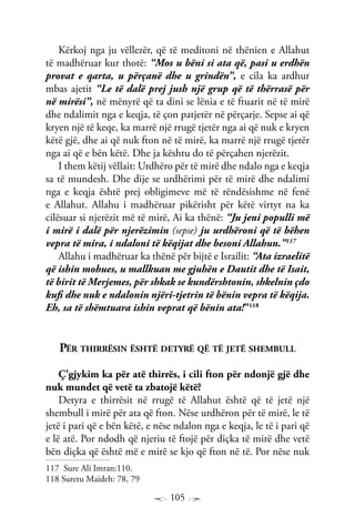 105
Kërkoj nga ju vëllezër, që të meditoni në thënien e Allahut
të madhëruar kur thotë: “Mos u bëni si ata që, pasi u erdhën
provat e qarta, u përçanë dhe u grindën”, e cila ka ardhur
mbas ajetit “Le të dalë prej jush një grup që të thërrasë për
në mirësi”, në mënyrë që ta dini se lënia e të ftuarit në të mirë
dhe ndalimit nga e keqja, të çon patjetër në përçarje. Sepse ai që
kryen një të keqe, ka marrë një rrugë tjetër nga ai që nuk e kryen
këtë gjë, dhe ai që nuk fton në të mirë, ka marrë një rrugë tjetër
nga ai që e bën këtë. Dhe ja kështu do të përçahen njerëzit.
I them këtij vëllait: Urdhëro për të mirë dhe ndalo nga e keqja
sa të mundesh. Dhe dije se urdhërimi për të mirë dhe ndalimi
nga e keqja është prej obligimeve më të rëndësishme në fenë
e Allahut. Allahu i madhëruar pikërisht për këtë virtyt na ka
cilësuar si njerëzit më të mirë, Ai ka thënë: “Ju jeni populli më
i mirë i dalë për njerëzimin (sepse) ju urdhëroni që të bëhen
vepra të mira, i ndaloni të këqijat dhe besoni Allahun.”117
Allahu i madhëruar ka thënë për bijtë e Israilit: “Ata izraelitë
që ishin mohues, u mallkuan me gjuhën e Dautit dhe të Isait,
të birit të Merjemes, për shkak se kundërshtonin, shkelnin çdo
kufi dhe nuk e ndalonin njëri-tjetrin të bënin vepra të këqija.
Eh, sa të shëmtuara ishin veprat që bënin ata!”118
Për thirrësin është detyrë që të jetë shembull
Ç’gjykim ka për atë thirrës, i cili fton për ndonjë gjë dhe
nuk mundet që vetë ta zbatojë këtë?
Detyra e thirrësit në rrugë të Allahut është që të jetë një
shembull i mirë për ata që fton. Nëse urdhëron për të mirë, le të
jetë i pari që e bën këtë, e nëse ndalon nga e keqja, le të i pari që
e lë atë. Por ndodh që njeriu të ftojë për diçka të mirë dhe vetë
bën diçka që është më e mirë se kjo që fton në të. Por nëse nuk
117 Sure Ali Imran:110.
118 Suretu Maideh: 78, 79
 