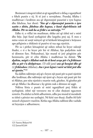 107
Besimtari i sinqertë është ai që nganjëherë e shfaq e nganjëherë
e fsheh punën e tij. Si të jetë e nevojshme. Prandaj Allahu i
madhëruar i lavdëron ata që shpenzojnë pasurinë e tyre haptas
dhe fshehtas, kur thotë: “Ata që e shpenzojnë pasurin e tyre
natën e ditën, fshehtas dhe haptas, e kanë shpërblimin tek
Allahu. Për ta nuk ka as frikë e as mërzitje.”121
Edhe ti, o vëllai im musliman, shiko atë që është më e mirë
dhe bëje. Jepi fund syefaqësisë dhe largohu prej saj. E mos e
mëso veten në asnjë mënyrë që të kërkosh kënaqësinë e krijesave
apo pëlqimin e shikimit të punëve të tua nga njerëzit.
Për sa i përket kënaqësisë që ndien mbasi ke kryer ndonjë
ibadet, e ti e ke kryer për hir të Allahut, kjo padyshim nuk
të dëmton fare. Përkundrazi, kjo mund të jetë përgëzim për
besimtarin, për të cilin Allahu i madhëruar ka thënë: “Pa
dyshim, miqtë e Allahut nuk do të kenë arsye për t’u frikësuar
dhe as për t’u dëshpëruar. (Të tillë janë) ata që besojnë dhe që
(i) frikësohen (Allahut). Ata i pret lajmi i mirë në këtë jetë dhe
në tjetrën.”122
Ka dallim ndërmjet atij që e kryen një punë për ta parë njerëzit
dhe lavdëruar, dhe ndërmjet një tjetri që e kryen një punë për hir
të Allahut, por nëse njerëzit e marrin vesh, gëzohet. Ai gëzohet për
atë që Allahu i ka dhuruar e ky gëzim nuk e dëmton në asgjë.
Ndërsa lënia e punës së mirë nganjëherë prej frikës së
syefaqësisë, është një vesveseve me të cilat shejtani ngacmon
zemrën. Pra duhet ta bësh adhurimin, edhe pse mund të mendosh
se është e përzier me syefaqësi. Në këtë rast thuaj: Eudhu bil-lahi
minesh-shejtanirr-rraxhim. Kërko nga Allahu ndihmë dhe vazhdo
në kryerjen e adhurimeve.
121 Suretu Bekare/44
122 Junus/62;64
 
