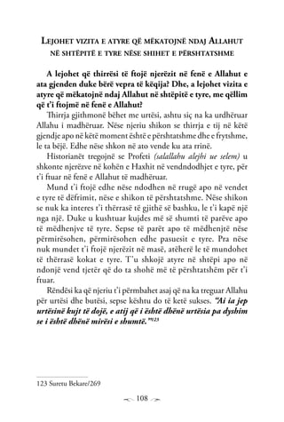 108
Lejohet vizita e atyre që mëkatojnë ndaj Allahut
në shtëpitë e tyre nëse shihet e përshtatshme
A lejohet që thirrësi të ftojë njerëzit në fenë e Allahut e
ata gjenden duke bërë vepra të këqija? Dhe, a lejohet vizita e
atyre që mëkatojnë ndaj Allahut në shtëpitë e tyre, me qëllim
që t’i ftojmë në fenë e Allahut?
Thirrja gjithmonë bëhet me urtësi, ashtu siç na ka urdhëruar
Allahu i madhëruar. Nëse njeriu shikon se thirrja e tij në këtë
gjendje apo në këtë moment është e përshtatshme dhe e frytshme,
le ta bëjë. Edhe nëse shkon në ato vende ku ata rrinë.
Historianët tregojnë se Profeti (salallahu alejhi ue selem) u
shkonte njerëzve në kohën e Haxhit në vendndodhjet e tyre, për
t’i ftuar në fenë e Allahut të madhëruar.
Mund t’i ftojë edhe nëse ndodhen në rrugë apo në vendet
e tyre të dëfrimit, nëse e shikon të përshtatshme. Nëse shikon
se nuk ka interes t’i thërrasë të gjithë së bashku, le t’i kapë një
nga një. Duke u kushtuar kujdes më së shumti të parëve apo
të mëdhenjve të tyre. Sepse të parët apo të mëdhenjtë nëse
përmirësohen, përmirësohen edhe pasuesit e tyre. Pra nëse
nuk mundet t’i ftojë njerëzit në masë, atëherë le të mundohet
të thërrasë kokat e tyre. T’u shkojë atyre në shtëpi apo në
ndonjë vend tjetër që do ta shohë më të përshtatshëm për t’i
ftuar.
Rëndësi ka që njeriu t’i përmbahet asaj që na ka treguar Allahu
për urtësi dhe butësi, sepse kështu do të ketë sukses. “Ai ia jep
urtësinë kujt të dojë, e atij që i është dhënë urtësia pa dyshim
se i është dhënë mirësi e shumtë.”123
123 Suretu Bekare/269
 