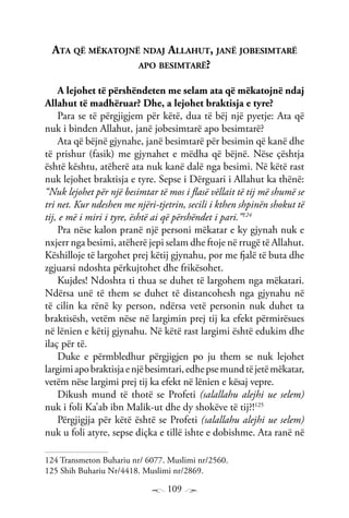 109
Ata që mëkatojnë ndaj Allahut, janë jobesimtarë
apo besimtarë?
A lejohet të përshëndeten me selam ata që mëkatojnë ndaj
Allahut të madhëruar? Dhe, a lejohet braktisja e tyre?
Para se të përgjigjem për këtë, dua të bëj një pyetje: Ata që
nuk i binden Allahut, janë jobesimtarë apo besimtarë?
Ata që bëjnë gjynahe, janë besimtarë për besimin që kanë dhe
të prishur (fasik) me gjynahet e mëdha që bëjnë. Nëse çështja
është kështu, atëherë ata nuk kanë dalë nga besimi. Në këtë rast
nuk lejohet braktisja e tyre. Sepse i Dërguari i Allahut ka thënë:
“Nuk lejohet për një besimtar të mos i flasë vëllait të tij më shumë se
tri net. Kur ndeshen me njëri-tjetrin, secili i kthen shpinën shokut të
tij, e më i miri i tyre, është ai që përshëndet i pari.”124
Pra nëse kalon pranë një personi mëkatar e ky gjynah nuk e
nxjerr nga besimi, atëherë jepi selam dhe ftoje në rrugë të Allahut.
Këshilloje të largohet prej këtij gjynahu, por me fjalë të buta dhe
zgjuarsi ndoshta përkujtohet dhe frikësohet.
Kujdes! Ndoshta ti thua se duhet të largohem nga mëkatari.
Ndërsa unë të them se duhet të distancohesh nga gjynahu në
të cilin ka rënë ky person, ndërsa vetë personin nuk duhet ta
braktisësh, vetëm nëse në largimin prej tij ka efekt përmirësues
në lënien e këtij gjynahu. Në këtë rast largimi është edukim dhe
ilaç për të.
Duke e përmbledhur përgjigjen po ju them se nuk lejohet
largimiapobraktisjaenjëbesimtari,edhepsemundtëjetëmëkatar,
vetëm nëse largimi prej tij ka efekt në lënien e kësaj vepre.
Dikush mund të thotë se Profeti (salallahu alejhi ue selem)
nuk i foli Ka’ab ibn Malik-ut dhe dy shokëve të tij?!125
Përgjigjja për këtë është se Profeti (salallahu alejhi ue selem)
nuk u foli atyre, sepse diçka e tillë ishte e dobishme. Ata ranë në
124 Transmeton Buhariu nr/ 6077. Muslimi nr/2560.
125 Shih Buhariu Nr/4418. Muslimi nr/2869.
 