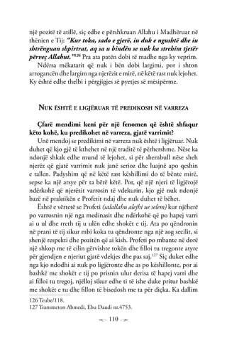 110
një pozitë të atillë, siç edhe e përshkruan Allahu i Madhëruar në
thënien e Tij: “Kur toka, sado e gjerë, iu duk e ngushtë dhe iu
shtrënguan shpirtrat, aq sa u bindën se nuk ka strehim tjetër
përveç Allahut.”126
Pra ata patën dobi të madhe nga ky veprim.
Ndërsa mëkatarit që nuk i bën dobi largimi, por i shton
arrogancëndhelargimnganjerëzitemirë,nëkëtërastnuklejohet.
Ky është edhe thelbi i përgjigjes së pyetjes së mësipërme.
Nuk është e ligjëruar të predikosh në varreza
Çfarë mendimi keni për një fenomen që është shfaqur
këto kohë, ku predikohet në varreza, gjatë varrimit?
Unë mendoj se predikimi në varreza nuk është i ligjëruar. Nuk
duhet që kjo gjë të kthehet në një traditë të përhershme. Nëse ka
ndonjë shkak edhe mund të lejohet, si për shembull nëse sheh
njerëz që gjatë varrimit nuk janë serioz dhe luajnë apo qeshin
e tallen. Padyshim që në këtë rast këshillimi do të bënte mirë,
sepse ka një arsye për ta bërë këtë. Por, që një njeri të ligjërojë
ndërkohë që njerëzit varrosin të vdekurin, kjo gjë nuk ndonjë
bazë në praktikën e Profetit ndaj dhe nuk duhet të bëhet.
Është e vërtetë se Profeti (salallahu alejhi ue selem) kur njëherë
po varrosnin një nga medinasit dhe ndërkohë që po hapej varri
ai u ul dhe rreth tij u ulën edhe shokët e tij. Ata po qëndronin
në prani të tij sikur mbi koka tu qëndronte nga një zog secilit, si
shenjë respekti dhe pozitën që ai kish. Profeti po mbante në dorë
një shkop me të cilin gërvishte tokën dhe filloi tu tregonte atyre
për gjendjen e njeriut gjatë vdekjes dhe pas saj.127
Siç duket edhe
nga kjo ndodhi ai nuk po ligjëronte dhe as po këshillonte, por ai
bashkë me shokët e tij po prisnin ulur derisa të hapej varri dhe
ai filloi tu tregoj, njëlloj sikur edhe ti të ishe duke pritur bashkë
me shokët e tu dhe fillon të bisedosh me ta për diçka. Ka dallim
126 Teube/118.
127 Transmeton Ahmedi, Ebu Daudi nr.4753.
 