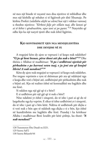 111
në mes një bisede të veçantë mes disa njerëzve të mbledhur dhe
mes një këshille që mbahet si të ligjërosh për ditë Xhumaje. Po
kështu Profeti (salallahu alejhi ue selem) kur një i vdekur varrosej
u thoshte njerëzve: “Kërkoni falje për vëllain tuaj, dhe lutuni që
ai të bëhet i qëndrueshëm, sepse tani ai po pyetet.”128
Natyrisht që
edhe kjo ka një natyrë tjetër dhe nuk është ligjërim.
Kjo kontradiktë vjen nga mendjelehtësia
dhe devijimi në fe
A tregojnë këto dy ajete se vepruesi i së keqes nuk ndalohet?
“O ju që keni besuar, përse thoni atë çka nuk e bëni?”129
Dhe
thënia e Allahut të madhëruar: “A po i urdhëroni njerëzit për
përkushtim e po harroni veten tuaj, e ju jeni ata që lexojnë
librin? A nuk mendoni?”130
Këto dy ajete nuk tregojnë se vepruesi i së keqes nuk ndalohet.
Por tregon veprimin e tyre të shëmtuar për ata që ndalojnë nga
e keqja dhe vetë e bëjnë atë, urdhërojnë për përkushtim dhe nuk
e bëjnë atë. Kjo në realitet është në kontradiktë me logjikën dhe
me fenë.
Si ndalon nga një gjë që ti e bën?!
E si urdhëron për një gjë që ti nuk e bën?!
Nëse ndalimi yt është i sinqertë, do të ishe i pari ai që do të
largoheshe nga ky veprim. E sikur të ishte urdhërimi yt i sinqertë,
do të ishe i pari që e bën këtë. Ndërsa të urdhërosh për diçka e
ti vetë nuk e bën apo të ndalosh nga diçka e ti e bën, kjo është
në kundërshtim me logjikën dhe fenë. Prandaj i ka kritikuar
Allahu i madhëruar Beni Israilët për këtë çështje, ku thotë: “A
nuk mendoni?”
128 Transmeton Ebu Daudi nr.3221.
129 Suretu Saf/2
130 Suretu Bekareh/44
 