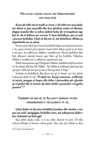 112
Vëllai im i madh tallet me përkushtimin
tim ndaj fesë
Kam një vëlla më të madh se veten, i cili tallet me mua duke
më thënë se jam munafik dhe kur qëndroj vetëm në dhomë,
dëgjoj muzikë dhe se mbas njëfarë kohe do të largohem nga
kjo fe, do të bëhem me vesvese. E kam këshilluar, por ai nuk
i pranon këshillat. Çfarë të bëj me të, më këshilloni Allahu ju
shpërbleftë me të mira?
Detyrajoteështëqëtëmosihumbëshshpresatnëpërmirësimin
e tij, sepse shumë prej njerëzve kanë bërë dikur punë jo të mira
e më pas i ka udhëzuar Allahu i madhëruar. Shtoji këshillat dhe
bëji dhuratë ndonjë kasetë apo libër që ka këshilla. Ndoshta
Allahu i madhëruar e udhëzon nëpërmjet teje.
ËshtëtransmetuarngaiDërguariiAllahut(salallahualejhiueselem)
se i ka thënë Alij ibn Ebi Talibit: “Që Allahu të udhëzojë nëpërmjet teje
një njeri, është më mirë për ty sesa të kesh një deve të kuqe.”
Vazhdo ta këshillosh dhe duro atë që të thotë, siç i ka thënë
Lukmani djalit të tij: “O djali im, kryeje namazin, urdhëroje
të mirën, pengoje të keqen dhe bëhu i durueshëm për çfarëdo
që të godet! Me të vërtetë, ky është thelbi i patundur i të gjitha
punëve!”131
Thirrësi në rrugë të Allahut kërkon vetëm
përmirësimin e vëllezërve të tij
Çfarë duhet të bëj nëse këshilloj familjen dhe shokët e mi,
por ata nuk i përgjigjen këshillës sime, më ndërpresin fjalët e
has vështirësi në këtë gjë?
Kjo është diçka reale, si ti ka edhe shumë të tjerë. Të tilla
ankesa shfaqin si burrat, ashtu gratë. Kjo vjen për shkak se disa
131 Suretu Lukman/17
 