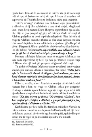 113
njerëz kur i fton në fe, mendojnë se thirrësi do që të dominojë
mbi të apo të hakmerret ndaj tij, apo kërkon të tregohet më
superior se ai! Të gjitha këto pa dyshim se vijnë prej shejtanit.
Thirrësi në rrugë të Allahut nuk dëshiron veçse përmirësimin
e vëllezërve të tij dhe udhëzimin e tyre në të drejtë. Megjithatë
unë i them këtij pyetësi: Duro dhe prite shpërblimin nga Allahu
dhe dije se çdo pengesë që gjen në thirrjen tënde në rrugë të
Allahut, padyshim se do të shpërblehesh për të. Nëse thirrësit në
rrugë të Allahut i pranohet thirrja, ai e ka kryer detyrën e tij dhe
e ka marrë shpërblimin me udhëzimin e njerëzve, gjë edhe për të
cilën i Dërguari i Allahut (salallahu alejhi ue selem) i ka thënë Ali
ibn ebiTalibit: “Mos u nxito, sepse uallahi nëse udhëzon Allahu
me ty një burrë, është më mirë për ty sesa deveja e kuqe.”
Por nëse ia kthejnë fjalën apo vuan në rrugë të Allahut, ai për
këtë do të shpërblehet dy herë, një herë për thirrjen e tij në rrugë
të Allahut dhe një herë për pengesat që gjen në këtë rrugë.
Të gjithë të Profetët (alejhimus-salatu ue selam) kanë vuajtur
shumë, por duruan. Allahu i madhëruar ka thënë: “Edhe para
teje (o Muhamed!) shumë të dërguar janë mohuar, por ata e
kanë duruar mohimin dhe lëndimin (që kanë pësuar), derisa
u ka ardhur ndihma Jonë.”132
Edhe ti, o vëlla, mos i konsidero vuajtjet që të shkaktojnë
njerëzit kur i fton në rrugë të Allahut, shkak për pengimin
tënd nga e vërteta apo të kthimit nga kjo rrugë, sepse në të tillë
gjendje bien ata që e kanë besimin të dobët. Allahu i madhëruar
thotë: “Ka disa njerëz që thonë: “Ne besojmë Allahun”. Por,
kur vuajnë për çështjen e Allahut, e quajnë përndjekjen prej
njeriut njësoj si dënimin e Allahut.”133
Këshilla ime për këtë vëlla dhe familjen e tij është: Vazhdo në
thirrjen tënde e mos i humb shpresat. Ndërsa familjes së tij i them
se duhet ta pranoni të vërtetën nga kushdo qoftë, qoftë edhe prej
dikujt më të vogël se ju, moshatar apo edhe më i madh.
132 Suretu el-En’am/34.
133 Suretu Ankebut/10.
 