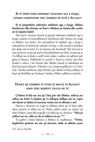 114
Si të përputhim ndërmjet ndalimit nga e keqja,
lidhjes farefisnore dhe thirrjes në fenë e Allahut
Si të përputhim ndërmjet ndalimit nga e keqja, lidhjes
farefisnore dhe thirrjes në fenë e Allahut me butësi dhe urtësi
në të njëjtën kohë?
Një njeri i mençur mund të pajtojë ndërmjet ndalimit nga e
keqja, ruajtjes së marrëdhënieve farefisnore dhe thirrjes në rrugë
të Allahut, me butësi. Pra ndonjëherë të ndalojë nga e keqja e
ndonjëherë të heshtë për ndonjë të keqe, e cila mund të durohet
për diçka më të mirë. Le të marrim një shembull. Një njeri ka të
atin që kryen vepra që janë në kundërshtim me fenë, mund që ai
t’ia fillojë me të duke u sjellë mirë, duke i ardhur në ndihmë për
gjëra të lejuara. Ndërkohë ai mund t’i thotë se njeriu nëse bën
kështu e ashtu, i bie besimi dhe Allahu mund ta ndëshkojë në
këtë botë para ahiretit. Ndoshta i ati e kupton qëllimin e të birit.
Atij i shtohet dashuria ndaj fëmijës, për shkak të kësaj sjelljeje të
butë që këshillon pa lënduar e kështu Allahu udhëzon njerëzit.
Duhet që thirrësi të ftojë në rrugë të Allahut
edhe nëse njerëzit tallen me të
Ç’duhet të bëj me ata që i ftoj për tek Allahu, ndërsa ata
tallen me këtë? A lejohet që t’i shkëpus lidhjet me ta, sepse
më thonë se duhet të merrem vetëm me të afërmit e mi?
Detyra e thirrësit në rrugë të Allahut është që të ftojë edhe
sikur njerëzit të tallen me të. Nuhu (alejhi salatu ue selam), që
ishte Profeti i parë dhe populli i tij tallej me të, thoshte: “Nëse ju
talleni me ne, edhe ne do të tallemi me ju.”134
Të gjithë e dimë thënien e Allahut të madhëruar: “Vërtet,
keqbërësit qeshnin me ata që besonin, duke ia shkelur syrin
134 Suretu Hud/38
 