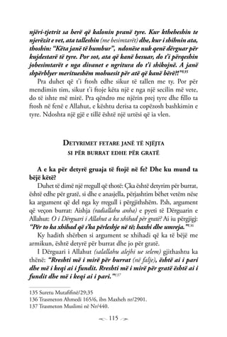 115
njëri-tjetrit sa herë që kalonin pranë tyre. Kur ktheheshin te
njerëzit e vet, ata talleshin (me besimtarët) dhe, kur i shihnin ata,
thoshin: “Këta janë të humbur”, ndonëse nuk qenë dërguar për
kujdestarë të tyre. Por sot, ata që kanë besuar, do t’i përqeshin
jobesimtarët e nga divanet e ngritura do t’i shikojnë. A janë
shpërblyer meritueshëm mohuesit për atë që kanë bërë?!”135
Pra duhet që t’i ftosh edhe sikur të tallen me ty. Por për
mendimin tim, sikur t’i ftoje këta një e nga një secilin më vete,
do të ishte më mirë. Pra qëndro me njërin prej tyre dhe fillo ta
ftosh në fenë e Allahut, e kështu derisa ta copëzosh bashkimin e
tyre. Ndoshta një gjë e tillë është një urtësi që ia vlen.
Detyrimet fetare janë të njëjta
si për burrat edhe për gratë
A e ka për detyrë gruaja të ftojë në fe? Dhe ku mund ta
bëjë këtë?
Duhet të dimë një rregull që thotë: Çka është detyrim për burrat,
është edhe për gratë, si dhe e anasjella, përjashtim bëhet vetëm nëse
ka argument që del nga ky rregull i përgjithshëm. P.sh, argument
që veçon burrat: Aishja (radiallahu anha) e pyeti të Dërguarin e
Allahut: O i Dërguari i Allahut a ka xhihad për gratë? Ai iu përgjigj:
“Për to ka xhihad që s’ka përleshje në të; haxhi dhe umreja.”136
Ky hadith shërben si argument se xhihadi që ka të bëjë me
armikun, është detyrë për burrat dhe jo për gratë.
I Dërguari i Allahut (salallahu alejhi ue selem) gjithashtu ka
thënë: “Rreshti më i mirë për burrat (në falje), është ai i pari
dhe më i keqi ai i fundit. Rreshti më i mirë për gratë është ai i
fundit dhe më i keqi ai i pari.”137
135 Suretu Mutafifinë/29;35
136 Trasmeton Ahmedi 165/6, ibn Maxheh nr/2901.
137 Trasmeton Muslimi në Nr/440.
 