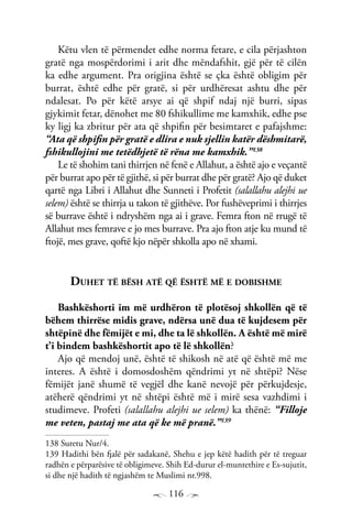 116
Këtu vlen të përmendet edhe norma fetare, e cila përjashton
gratë nga mospërdorimi i arit dhe mëndafshit, gjë për të cilën
ka edhe argument. Pra origjina është se çka është obligim për
burrat, është edhe për gratë, si për urdhëresat ashtu dhe për
ndalesat. Po për këtë arsye ai që shpif ndaj një burri, sipas
gjykimit fetar, dënohet me 80 fshikullime me kamxhik, edhe pse
ky ligj ka zbritur për ata që shpifin për besimtaret e pafajshme:
“Ata që shpifin për gratë e dlira e nuk sjellin katër dëshmitarë,
fshikullojini me tetëdhjetë të rëna me kamxhik.”138
Le të shohim tani thirrjen në fenë e Allahut, a është ajo e veçantë
për burrat apo për të gjithë, si për burrat dhe për gratë? Ajo që duket
qartë nga Libri i Allahut dhe Sunneti i Profetit (salallahu alejhi ue
selem) është se thirrja u takon të gjithëve. Por fushëveprimi i thirrjes
së burrave është i ndryshëm nga ai i grave. Femra fton në rrugë të
Allahut mes femrave e jo mes burrave. Pra ajo fton atje ku mund të
ftojë, mes grave, qoftë kjo nëpër shkolla apo në xhami.
Duhet të bësh atë që është më e dobishme
Bashkëshorti im më urdhëron të plotësoj shkollën që të
bëhem thirrëse midis grave, ndërsa unë dua të kujdesem për
shtëpinë dhe fëmijët e mi, dhe ta lë shkollën. A është më mirë
t’i bindem bashkëshortit apo të lë shkollën?
Ajo që mendoj unë, është të shikosh në atë që është më me
interes. A është i domosdoshëm qëndrimi yt në shtëpi? Nëse
fëmijët janë shumë të vegjël dhe kanë nevojë për përkujdesje,
atëherë qëndrimi yt në shtëpi është më i mirë sesa vazhdimi i
studimeve. Profeti (salallahu alejhi ue selem) ka thënë: “Filloje
me veten, pastaj me ata që ke më pranë.”139
138 Suretu Nur/4.
139 Hadithi bën fjalë për sadakanë, Shehu e jep këtë hadith për të treguar
radhën e përparësive të obligimeve. Shih Ed-durur el-muntethire e Es-sujutit,
si dhe një hadith të ngjashëm te Muslimi nr.998.
 