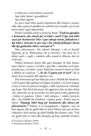 10
A është jeta e mirë shtimi i pasurisë?
Apo është shtimi i pasardhësve?
Apo është siguria?
Jo, jeta e mirë është qetësia shpirtërore dhe rehatia e zemrës,
edhe sikur njeriu të ndodhet në varfërinë më të madhe, por ai me
besim është i qetë shpirtërisht.
Profeti (salallahu alejhi ue selem) ka thënë: “Çudi me gjendjen
e besimtarit, çdo situatë për të është e mirë! E kjo nuk është
veçse për besimtarin! Nëse i vjen ndonjë mirësi, falënderon e
kjo është e mirë për të, por nëse i bie ndonjë fatkeqësi, duron
dhe kjo gjithashtu është e mirë për të”8
Nëse jobesimtarit i bie ndonjë fatkeqësi, a do të durojë?
Sigurisht që jo. Përkundrazi, do të mërzitej e kjo botë do t’i
dukej tepër e vogël, e ndoshta edhe mund të shkonte deri në
vetëvrasje.
Ndërsa besimtari duron dhe gjen kënaqësi në këtë durim,
sepse shpirti e zemra e tij është e qetë dhe e mbushur me besim,
prandaj jeta e tij është e mirë. Ndaj këtu mund të themi se Fjala
e Allahut të Lartësuar: “...Ne do t’i japim jetë të mirë”, do të
thotë: jetë në zemrën dhe shpirtin e tij.
Disa historianë që kanë folur për jetën e Hafidh ibn Haxherit,
i cili ka qenë edhe gjykatës në Egjipt në kohën e tij, kanë treguar
se kur ai vinte në punë në mëngjes, e sillte një karrocë e tërhequr
nga kuajt. Një ditë kaloi pranë një egjiptiani çifut që ishte shitës
vaji, zakonisht ata që merreshin me këtë punë rrobat gjithmonë
i kishin të papastra. Çifuti i doli përpara, i ndaloi karrocën
dhe i tha Hafidh ibn Haxherit –rahmet pastë-: Profeti juaj ka
thënë: “Dynjaja është burg për besimtarin dhe xhenet për
jobesimtarin.”9
Ndërsa ti je kryegjykatësi i Egjiptit, vjen në
këtë shpurë, dhe ke gjithë këto të mira! Ndërsa unë jam në këto
vështirësi e këtë mjerim që sheh! Hafidh ibn Haxher i tha: “Unë
me gjithë këto të mira dhe kënaqësi që kam, përballë mirësive
8 Transmeton Muslimi (2999)
9 Transmeton Muslimi (2956)
 