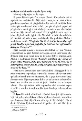 122
me lejen e Allahut do të sjellë frytet e tij?
Mendoj se ky zgjim ka dy arsye:
E para: Dëshira për t’iu kthyer Islamit. Kjo ndodh më së
tepërmi me intelektualët. Një njeri i mençur sot, nëse shikon
gjendjen e njerëzve në përgjithësi – dhe nuk e kam fjalën këtu
vetëm për muslimanët dhe arabët, por për të gjithë popujt në
përgjithësi - do të gjejë një shthurje morale, strese dhe lodhje
mendore. Kjo situatë nuk mund të ketë zgjidhje veçse duke iu
kthyer ligjit të Zotit, ligj të cilin Ai e zbriti si dritë dhe udhëzim
për njerëzit në jetën e tyre intelektuale dhe praktike. Allahu i
madhëruar thotë: “O njerëz! Me të vërtetë ju ka ardhur një
provë bindëse nga Zoti juaj dhe ju është zbritur një Dritë e
dukshme (Kurani).”141
Këtë mangësi njeriu e plotëson nëse lidhet fort me Allahun
e madhëruar. Ai gjen lumturi në zemër, qetësi shpirtërore dhe
dritë, të cilën nuk e gjen nëse do t’i kishte kthyer shpinën Atij.
Allahu i madhëruar thotë: “Cilindo mashkull apo femër që
kryen vepra të mira, duke qenë besimtar, Ne do ta bëjmë që të
kalojë jetë të bukur dhe do ta shpërblejmë sipas veprave më të
mira që ka bërë.”142
Këta njerëz të mençur e panë se vazhdimi i kësaj gjendjeje të
patolerueshme të prishjes së moralit, besimit dhe çorientimit
që ka kapluar shumicën e njerëzve, do ta çojë njerëzimin drejt
shkatërrimit. Njeriu patjetër duhet që të ketë një udhërrëfyes
bazë, me të cilin do të ecë në jetë. Kështu ata iu kthyen
Islamit. Nga një kthim i tillë shpresohet diçka e mirë, sepse
ai erdhi si rezultat i studimit dhe i një bindjeje të kënaqshme
logjike.
E dyta: Për shkak të imitimit. Njerëzit imitojnë njëri-tjetrin.
Një i ri p.sh., nëse shikon vëllain, djalin e xhaxhait, komshiun
apo shokun e tij që t’i jetë futur një rruge të tillë të drejtë, edhe ai
do të bëjë si ata. Ky imitim mund të ngulitet në zemër dhe njeriu
141 Suretu Nisa/174
142 Suretu Nahl/97
 