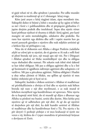 123
të gjejë rehati në të, dhe qëndron i patundur. Por edhe mundet
që shejtani ta mashtrojë që ai t’i shmanget kësaj rruge.
Këto janë arsyet e këtij rizgjimi islam, sipas mendimit tim.
Sidoqoftë duhet të bëjmë ç’është e mundur që ky zgjim të bëhet
sa më i fortë e i palëkundshëm dhe të përpiqemi gjithashtu t’i
japim drejtim praktik dhe intelektual. Sepse disa njerëz vërtet
kanë përfituar njohuri të shumta si shkak i këtij zgjimi, por kanë
mangësi në anën metodologjike, edukative dhe praktike. Ka
raste kur njerëzit nga dëshira dhe zelli i tepërt marrin hov pa
marrë parasysh gjendjen e njerëzve dhe nuk ndjekin urtësinë që
e kërkon feja në përhapjen e saj.
Nëse do të shikonim sesi Allahu e dërgoi Profetin (salallahu
alejhi ue selem) për te njerëzit, do të gjenim se Ai nuk e solli fenë
të plotë brenda një jave, një muaji apo një viti. Por i Dërguari
i Allahut qëndroi në Meke trembëdhjetë vjet dhe iu obligua
veçse shehadeti dhe namazi. Për zekatin nuk është rënë dakord
se kur është obliguar. Më pas u obligua agjërimi dhe u la e lirë
që besimtarët të zgjidhnin ndërmjet agjërimit dhe ushqimin e të
varfërve. Më pas u përcaktua agjërimi. Ndërsa obligimi i Haxhit
u shty mbas çlirimit të Mekës, me qëllim që njerëzit të mos
kishin vështirësi për të hyrë në të.
Sidoqoftë, kushdo e shikon urtësinë e Allahut të madhëruar
në përshkallëzimin e zbritjes së fesë dhe se njerëzit nuk bëhen
brenda një nate e një dite myslimanë, e as nuk mund të
kthehen menjëherë nga kundërshtues në aprovues. Nëse njeriu
do ta kuptojë mirë këtë, do të mundë që dijen e dhuruar nga
Allahu ta përdorë me butësi, urtësi dhe durim. Mos kërko prej
njerëzve që të udhëzohen për një ditë. Ai që do që njerëzit
të drejtohen për një ditë, ka dalë kundër urtësisë së Allahut
të madhëruar dhe ka kundërshtuar fenë e Tij. Pra njeriu e ka
për detyrë t’i peshojë çështjet e të mos krahasojë të tjerët me
veten e tij, kështu do t’i jepet mundësia të përmirësojë krijesat
e devijuara të Zotit.
 