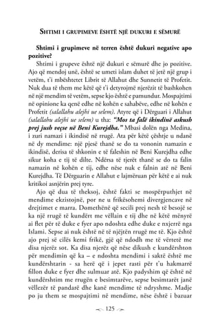 125
Shtimi i grupimeve është një dukuri e sëmurë
Shtimi i grupimeve në terren është dukuri negative apo
pozitive?
Shtimi i grupeve është një dukuri e sëmurë dhe jo pozitive.
Ajo që mendoj unë, është se umeti islam duhet të jetë një grup i
vetëm, t’i mbështetet Librit të Allahut dhe Sunnetit të Profetit.
Nuk dua të them me këtë që t’i detyrojmë njerëzit të bashkohen
në një mendim të vetëm, sepse kjo është e pamundur. Mospajtimi
në opinione ka qenë edhe në kohën e sahabëve, edhe në kohën e
Profetit (salallahu alejhi ue selem). Atyre që i Dërguari i Allahut
(salallahu alejhi ue selem) u tha: “Mos ta falë ikindinë askush
prej jush veçse në Beni Kurejdha.” Mbasi dolën nga Medina,
i zuri namazi i ikindisë në rrugë. Ata për këtë çështje u ndanë
në dy mendime: një pjesë thanë se do ta vononin namazin e
ikindisë, derisa të shkonin e të faleshin në Beni Kurejdha edhe
sikur koha e tij të dilte. Ndërsa të tjerët thanë se do ta falin
namazin në kohën e tij, edhe nëse nuk e falnin atë në Beni
Kurejdha. Të Dërguarin e Allahut e lajmëruan për këtë e ai nuk
kritikoi asnjërin prej tyre.
Ajo që dua të theksoj, është fakti se mospërputhjet në
mendime ekzistojnë, por ne u frikësohemi divergjencave në
drejtimet e marra. Domethënë që secili prej nesh të besojë se
ka një rrugë të kundërt me vëllain e tij dhe në këtë mënyrë
ai flet për të duke e fyer apo ndoshta edhe duke e nxjerrë nga
Islami. Sepse ai nuk është në të njëjtën rrugë me të. Kjo është
ajo prej së cilës kemi frikë, gjë që ndodh me të vërtetë me
disa njerëz sot. Ka disa njerëz që nëse dikush e kundërshton
për mendimin që ka – e ndoshta mendimi i saktë është me
kundërshtarin - sa herë që i jepet rasti për t’u hakmarrë
fillon duke e fyer dhe sulmuar atë. Kjo padyshim që është në
kundërshtim me rrugën e besimtarëve, sepse besimtarët janë
vëllezër të pandarë dhe kanë mendime të ndryshme. Madje
po ju them se mospajtimi në mendime, nëse është i bazuar
 