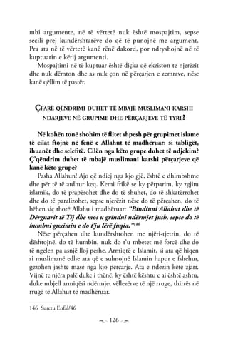 126
mbi argumente, në të vërtetë nuk është mospajtim, sepse
secili prej kundërshtarëve do që të punojnë me argument.
Pra ata në të vërtetë kanë rënë dakord, por ndryshojnë në të
kuptuarin e këtij argumenti.
Mospajtimi në të kuptuar është diçka që ekziston te njerëzit
dhe nuk dëmton dhe as nuk çon në përçarjen e zemrave, nëse
kanë qëllim të pastër.
Çfarë qëndrimi duhet të mbajë muslimani karshi
ndarjeve në grupime dhe përçarjeve të tyre?
Në kohën tonë shohim të flitet shpesh për grupimet islame
të cilat ftojnë në fenë e Allahut të madhëruar: si tabligët,
ihuanët dhe selefitë. Cilën nga këto grupe duhet të ndjekim?
Ç’qëndrim duhet të mbajë muslimani karshi përçarjeve që
kanë këto grupe?
Pasha Allahun! Ajo që ndiej nga kjo gjë, është e dhimbshme
dhe për të të ardhur keq. Kemi frikë se ky përparim, ky zgjim
islamik, do të prapësohet dhe do të shuhet, do të shkatërrohet
dhe do të paralizohet, sepse njerëzit nëse do të përçahen, do të
bëhen siç thotë Allahu i madhëruar: “Bindiuni Allahut dhe të
Dërguarit të Tij dhe mos u grindni ndërmjet jush, sepse do të
humbni guximin e do t’ju lërë fuqia.”146
Nëse përçahen dhe kundërshtohen me njëri-tjetrin, do të
dështojnë, do të humbin, nuk do t’u mbetet më forcë dhe do
të ngelen pa asnjë lloj peshe. Armiqtë e Islamit, si ata që hiqen
si muslimanë edhe ata që e sulmojnë Islamin hapur e fshehur,
gëzohen jashtë mase nga kjo përçarje. Ata e ndezin këtë zjarr.
Vijnë te njëra palë duke i thënë: ky është kështu e ai është ashtu,
duke mbjell armiqësi ndërmjet vëllezërve të një rruge, thirrës në
rrugë të Allahut të madhëruar.
146 Suretu Enfal/46
 
