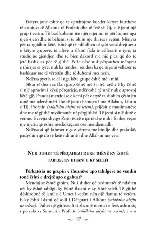 127
Detyra jonë është që të qëndrojmë kundër këtyre kurtheve
të armiqve të Allahut, të Profetit dhe të fesë së Tij, e të jemi një
grup i vetëm. Të bashkohemi me njëri-tjetrin, të përfitojmë nga
njëri-tjetri dhe të bëhemi si të ishim një thirrës i vetëm. Mënyra
për ta zgjidhur këtë, është që të mblidhen në çdo vend drejtuesit
e këtyre grupeve, të cilëve u shkon fjala te vëllezërit e tyre, ta
studiojnë gjendjen dhe të bien dakord me një plan që do të
jetë bashkues për të gjithë. Edhe nëse nuk përputhen mënyrat
e thirrjes së tyre, nuk ka rëndësi, rëndësi ka që të jemi vëllezër të
bashkuar me të vërtetën dhe të duhemi mes nesh.
Ndërsa pyetja se cili nga këto grupe është më i miri.
Sikur të them se filan grup është më i mirë, atëherë ky është
si një aprovim i kësaj përçarjeje, ndërkohë që unë nuk e aprovoj
këtë gjë. Prandaj mendoj se e kemi për detyrë ta shohim çështjen
tonë me ndershmëri dhe të jemi të sinqertë me Allahun, Librin
e Tij, Profetin (salallahu alejhi ue selem), prijësit e muslimanëve
dhe me të gjithë myslimanët në përgjithësi. Të jemi si një dorë e
vetme. E drejta shyqyr Zotit është e qartë dhe nuk i fshihet veçse
një njeriu që është moskokëçarës ose mendjemadh.
Ndërsa ai që kthehet nga e vërteta me bindje dhe praktikë,
padyshim që do të ketë ndihmën dhe Allahun me vete.
Nuk duhet të përçahemi duke thënë ky është
tablig, ky ihuani e ky selefi
Përkatësia në grupin e ihuanëve apo tabilgëve në vendin
tonë është e drejtë apo e gabuar?
Mendoj se është gabim. Nuk duhet që besimtarët të ndahen
në: ky është tabligi, ky është ihuani e ky është selefi. Të gjithë
dëshirojmë të jemi një Umet i vetëm nën një flamur të vetëm.
E ky është Islami që solli i Dërguari i Allahut (salallahu alejhi
ue selem). Duhet që gjithsecili të zbatojë normat e fesë, ashtu siç
i përcakton Sunneti i Profetit (salallahu alejhi ue selem), e ato
 