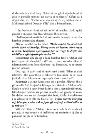 11
të xhenetit jam si në burg. Ndërsa ti me gjithë mjerimin në të
cilin je, përballë mjerimit në zjarr je si në xhenet.” Çifuti kur i
dëgjoi këto, tha: “Dëshmoj se s’ka zot tjetër veç Allahut dhe se
Muhamedi është i Dërguari i Tij”, dhe u bë musliman.
* Pra besimtari është në një mirësi të madhe, cilado qoftë
gjendja e tij, sepse e ka fituar dynjanë dhe ahiretin.
* Ndërsa jobesimtari është në mjerim dhe fatkeqësi, sepse e ka
humbur dynjanë dhe ahiretin.
Allahu i madhëruar ka thënë: “Pasha kohën! Me të vërtetë
njeriu është në humbje. Përveç atyre që besuan, bënë vepra
të mira, këshilluan njëri-tjetrin për në rrugë të drejtë dhe
këshilluan njëri-tjetrin për durim.”10
Jobesimtarët dhe ata që e kanë humbur fenë e Allahut dhe
janë zhytur në kënaqësitë e dëfrimet e tyre, ata edhe sikur të
ndërtojnë pallate të larta e kjo botë t’ju buzëqeshë, në të vërtetë
janë në skëterrë.
Disa nga të parët tanë të mirë kanë thënë: “Sikur ta dinë
mbretërit dhe pasardhësit e mbretërve lumturinë në të cilën
jemi, do të na luftonin me shpata për të na e marrë atë.”
Besimtarët e gjejnë kënaqësinë tek i përulen Allahut dhe e
përmendin Atë. Ata janë të kënaqur me caktimin e Allahut, nëse
i kaplon ndonjë e keqe, bëjnë durim e nëse u vjen ndonjë e mirë,
falënderojnë, kështu ata përherë ndodhen në gjendje të mirë.
Në dallim me ata që lakmojnë këtë botë, Allahu i madhëruar
i ka cilësuar si të tillë me fjalët e Tij: “e nëse marrin hise prej
saj, kënaqen, e nëse nuk u jepet gjë prej saj, atëherë sillen si
të tërbuar.”11
Vëllezër! Librin e Allahut e kemi mes nesh, le t’i kthehemi
pra atij, të meditojmë e të thellohemi në mësimin e tij dhe të
punojmë me çka ai na këshillon.
10 Sure El-Asr
11 Sure Teube: 58
 