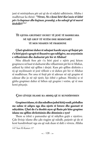 128
janë të mirënjohura për atë që do të ndjekë udhëzimin. Allahu i
madhëruar ka thënë: “Vërtet, Ne e kemi bërë Kur’anin të lehtë
për t’u kuptuar dhe kujtuar, prandaj, a ka ndonjë që të marrë
këshillë?!”147
Të gjitha grupimet duhet të jenë të bashkuara
në një grup të vetëm dhe besimtarët
të mos ndahen në fraksione
Çfarë qëndrimi duhet të mbajmë karshi atyre që ftojnë për
t’ubërëpjesëegrupittëihuanëveapotabligëve,mearsyetimin
e vëllazërimit dhe dashurisë për hir të Allahut?
Nëse dikush fton për t’u bërë pjesë e njërit prej këtyre
grupimeve në bazë të dashurisë dhe vëllazërimit për hir të Allahut,
atëherë ky është një qëllim i drejtë. Kam për qëllim dëshirën e
tij që myslimanët të jenë vëllezër e të duhen për hir të Allahut
të madhëruar. Por ama të ftojë për të aderuar në një grupim të
caktuar dhe jo në një tjetër, kjo është e gabuar. Mendoj se të
gjitha grupimet duhet të bëhen një grupim i vetëm, që të mos
kemi përçarje.
Çdo lëvizje islame ka armiq që iu kundërvihen
Grupimetislame,tëcilatndodhenjashtëkëtijvendi,përballen
me sulme të ashpra nga disa njerëz të letrave dhe gazetarë të
ndryshëm. Çfarë do t’u thoshit atyre që flasin për këto grupime
islame me qëllim zhvlerësimin dhe dëmtimin e tyre?
Them se është e pamundur që të mbyllen gojët e njerëzve.
Çdo lëvizje islame dhe çdo rizgjim që ndodh, patjetër që do të
kenë kundërshtarë nga ata që nuk duan të dalë e vërteta. Allahu
147 Sure El-Kamer: 17
 