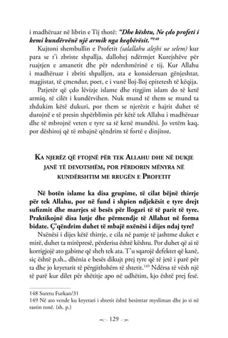 129
i madhëruar në librin e Tij thotë: “Dhe kështu, Ne çdo profeti i
kemi kundërvënë një armik nga keqbërësit.”148
Kujtoni shembullin e Profetit (salallahu alejhi ue selem) kur
para se t’i zbriste shpallja, dallohej ndërmjet Kurejshëve për
ruajtjen e amanetit dhe për ndershmërinë e tij. Kur Allahu
i madhëruar i zbriti shpalljen, ata e konsideruan gënjeshtar,
magjistar, të çmendur, poet, e i vunë lloj-lloj epitetesh të këqija.
Patjetër që çdo lëvizje islame dhe rizgjim islam do të ketë
armiq, të cilët i kundërvihen. Nuk mund të them se mund ta
zhdukim këtë dukuri, por them se njerëzit e hajrit duhet të
durojnë e të presin shpërblimin për këtë tek Allahu i madhëruar
dhe të mbrojnë veten e tyre sa të kenë mundësi. Jo vetëm kaq,
por dëshiroj që të mbajnë qëndrim të fortë e dinjitoz.
Ka njerëz që ftojnë për tek Allahu dhe në dukje
janë të devotshëm, por përdorin mënyra në
kundërshtim me rrugën e Profetit
Në botën islame ka disa grupime, të cilat bëjnë thirrje
për tek Allahu, por në fund i shpien ndjekësit e tyre drejt
sufizmit dhe marrjes së besës për llogari të të parit të tyre.
Praktikojnë disa lutje dhe përmendje të Allahut në forma
bidate. Ç’qëndrim duhet të mbajë nxënësi i dijes ndaj tyre?
Nxënësi i dijes këtë thirrje, e cila në pamje të jashtme duket e
mirë, duhet ta mirëpresë, përderisa është kështu. Por duhet që ai të
korrigjojë ato gabime që sheh tek ata.T’u sqarojë defektet që kanë,
siç është p.sh., dhënia e besës dikujt prej tyre që të jetë i parë për
ta dhe jo kryetarit të përgjithshëm të shtetit.149
Ndërsa të vësh një
të parë kur dilet për shëtitje apo në udhëtim, kjo është prej fesë.
148 Suretu Furkan/31
149 Në ato vende ku kryetari i shtetit është besimtar mysliman dhe jo si në
rastin tonë. (sh. p.)
 