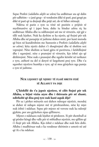 130
Sepse Profeti (salallahu alejhi ue selem) ka urdhëruar ata që dalin
për udhëtim – e janë grup - të vendosim dikë të parë, pasi grupi pa
dikë të parë që ta drejtojë dhe prijë atë, do të bëhet rrëmujë.
Ndërsa të parin e tyre ta vënë në pozitën e prijësit të
myslimanëve që i jepet besa, duke iu bindur ashtu siç ka
urdhëruar Allahu dhe ta ndihmojnë atë me të vërtetën, një gjë e
tillë nuk lejohet. Nuk ka dyshim se ka njerëz, që ftojnë për tek
Allahu dhe në paraqitje të jashtme duken mirë, por kanë metoda
që bien në kundërshtim me Sunnetin e Profetit (salallahu alejhi
ue selem), këta njerëz duhet t’i shoqërojmë dhe të shohim sesi
veprojnë. Nëse shohim se kanë gjëra të pavërteta, i këshillojmë
dhe i sqarojmë, nëse e pranojnë të vërtetën, kjo është ajo që
dëshirojmë. Nëse nuk e pranojnë dhe ngulin këmbë në tarikatet
e tyre, atëherë na del si detyrë të largohemi prej tyre. Dhe t’u
sqarohet njerëzve humbja e tyre, që të mos gënjehen nga pamja
e tyre të jashtme.
Nuk lejohet që njeriu të flasë rreth fesë
së Allahut pa dije
Ç’këshillë do t’u jepnit njerëzve, të cilët ftojnë për tek
Allahu, u bëjnë vizita atyre dhe i thërrasin për në xhami,
ndërkohë që disa prej tyre nuk kanë aspak dije?
Për sa i përket mënyrës sesi duhen ndrequr njerëzit, mendoj
se duhet të ndiqen mjetet më të përshtatshme, nëse ky mjet
nuk është i ndaluar. Sepse për mjetet në vetvete nuk ka ndonjë
gjykim, por ato gjykohen sipas qëllimeve.
Mjetet e ndaluara nuk lejohet të përdoren. Si për shembull ai
që përdor këngë dhe valle për të mbledhur njerëzit, me qëllim që
t’i ftojë për tek Allahu. Kjo është e ndaluar dhe nuk bën dobi.
Allahu i madhëruar nuk e ka vendosur shërimin e umetit në atë
që Ai e ka ndaluar.
 