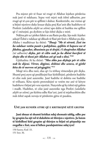 131
Pra mjetet për të ftuar në rrugë të Allahut lejohen përderisa
nuk janë të ndaluara. Sepse vetë mjeti nuk është adhurim, por
rrugë që të çon për te qëllimi i duhur. Konkretisht, me vizitat që
u bëjnë njerëzve duke lexuar diçka prej Kur’anit dhe haditheve të
Profetit (salallahu alejhi ue selem) apo dalin së bashku me qëllim
që t’i mësojnë, pa dyshim se kjo është diçka e mirë.
Ndërsa për sa i përket faktit se ata flasin pa dije, kjo nuk i lejohet
askujt! Është e ndaluar që dikush të flasë për fenë e Allahut pa dije.
Allahu i madhëruar ka thënë: “Thuaj: “Me të vërtetë, Zoti im
ka ndaluar vetëm punët e pahijshme, qofshin të hapura ose të
fshehta, gjynahet, dhunimin pa të drejtë, t’i shoqërohet Allahut
(në adhurim) diçka, për të cilën nuk ju ka dhënë kurrfarë të
drejte dhe të thoni për Allahun atë që nuk e dini.”150
Gjithashtu Ai ka thënë: “Mos shko pas diçkaje për të cilën
nuk ke dijeni. Vërtet, dëgjimi, shikimi dhe zemra, të gjithë
këta do të merren në përgjegjësi.”151
Meqë m’u dha rasti, dua që t’u tërheq vëmendjen për diçka.
Shumë prej atyre që predikojnë kur këshillojnë, përdorin hadithe
të cilat nuk janë autentike. Janë hadithe të dobëta ose hadithe
të trilluara. Këta njerëz pretendojnë se vetëm me anë të këtyre
haditheve i bëjnë për vete njerëzit. Natyrisht që ky është një gabim
i madh. Hadithet, të cilat janë autentike nga Profeti (salallahu
alejhi ue selem), po kështu edhe Kur’ani, janë të mjaftueshëm dhe
nuk është aspak nevoja të përdorim gjëra të pasakta.
Unë jam kundër atyre që e kritikojnë këtë grupim
Janë shtuar së shumti kritikat ndaj xhematit tablig, edhe pse
ky grupim ka një rol të dukshëm në thirrjen e njerëzve. Ju lutem
të këshilloni këtë grupim që thirrjen ta bëjnë në përputhje me
rregullat e fesë, sesa të bëhen paralajmërime ndaj tyre!
150 Suretu A’raf: 33.
151 Isra: 36.
 