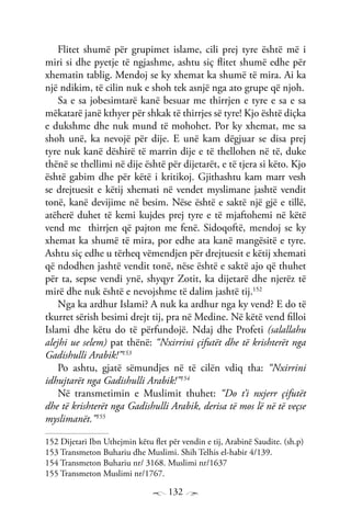 132
Flitet shumë për grupimet islame, cili prej tyre është më i
miri si dhe pyetje të ngjashme, ashtu siç flitet shumë edhe për
xhematin tablig. Mendoj se ky xhemat ka shumë të mira. Ai ka
një ndikim, të cilin nuk e shoh tek asnjë nga ato grupe që njoh.
Sa e sa jobesimtarë kanë besuar me thirrjen e tyre e sa e sa
mëkatarë janë kthyer për shkak të thirrjes së tyre! Kjo është diçka
e dukshme dhe nuk mund të mohohet. Por ky xhemat, me sa
shoh unë, ka nevojë për dije. E unë kam dëgjuar se disa prej
tyre nuk kanë dëshirë të marrin dije e të thellohen në të, duke
thënë se thellimi në dije është për dijetarët, e të tjera si këto. Kjo
është gabim dhe për këtë i kritikoj. Gjithashtu kam marr vesh
se drejtuesit e këtij xhemati në vendet myslimane jashtë vendit
tonë, kanë devijime në besim. Nëse është e saktë një gjë e tillë,
atëherë duhet të kemi kujdes prej tyre e të mjaftohemi në këtë
vend me thirrjen që pajton me fenë. Sidoqoftë, mendoj se ky
xhemat ka shumë të mira, por edhe ata kanë mangësitë e tyre.
Ashtu siç edhe u tërheq vëmendjen për drejtuesit e këtij xhemati
që ndodhen jashtë vendit tonë, nëse është e saktë ajo që thuhet
për ta, sepse vendi ynë, shyqyr Zotit, ka dijetarë dhe njerëz të
mirë dhe nuk është e nevojshme të dalim jashtë tij.152
Nga ka ardhur Islami? A nuk ka ardhur nga ky vend? E do të
tkurret sërish besimi drejt tij, pra në Medine. Në këtë vend filloi
Islami dhe këtu do të përfundojë. Ndaj dhe Profeti (salallahu
alejhi ue selem) pat thënë: “Nxirrini çifutët dhe të krishterët nga
Gadishulli Arabik!”153
Po ashtu, gjatë sëmundjes në të cilën vdiq tha: “Nxirrini
idhujtarët nga Gadishulli Arabik!”154
Në transmetimin e Muslimit thuhet: “Do t’i nxjerr çifutët
dhe të krishterët nga Gadishulli Arabik, derisa të mos lë në të veçse
myslimanët.”155
152 Dijetari Ibn Uthejmin këtu flet për vendin e tij, Arabinë Saudite. (sh.p)
153 Transmeton Buhariu dhe Muslimi. Shih Telhis el-habir 4/139.
154 Transmeton Buhariu nr/ 3168. Muslimi nr/1637
155 Transmeton Muslimi nr/1767.
 