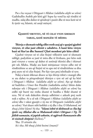 133
Pse e ka veçuar i Dërguari i Allahut (salallahu alejhi ue selem)
Gadishullin Arabik për këtë gjë? Sepse ky vend ka një rëndësi të
madhe, ndaj dhe duhet të qëndrojë i pastër dhe të mos ketë në të
fe tjetër veç Islamit, në asnjë mënyrë.
Gjashtë virtytet, në të cilat fton xhemati
tablig, kanë mangësi të mëdha
Thirrja e xhematit tablig sillet rreth asaj që e quajnë gjashtë
virtytet, të cilat janë cilësitë e sahabëve. A kanë këto virtyte
bazë në Kur’an dhe Sunnet? Çfarë mendoni për këto cilësi?
Gjashtë virtytet në të cilat ftojnë vëllezërit tanë të xhematit
tabligë, padyshim se janë të mira dhe të lëvduara, por këto nuk
janë virtytet e vetme që duhet të zotërojë thirrësi dhe i thirruri
për tek Allahu. Madje ata kanë mënjanuar virtyte edhe më të
rëndësishme se ato që ftojnë në to apo më të rëndësishme se disa
prej atyre në të cilat ftojnë. Por kjo vjen prej ixhtihadit të tyre.
Ndaj u kemi shkruar disave se kjo thirrje është e mangët dhe
se ata duhet ta përqendrojnë thirrjen e tyre në atë që ka bërë
i Dërguari i Allahut (salallahu alejhi ue selem). Ajo që thuhet
në hadithin e Umer ibn Hatabit (radiallahu anhu): Ishim duke
ndenjur tek i Dërguari i Allahut (salallahu alejhi ue selem) ku
erdhi një burrë me rroba shumë të bardha e flokë shumë të
zeza. Në të nuk dukeshin shenja udhëtimi e askush prej nesh
nuk e njihte. Ai u ul tek i Dërguari i Allahut (salallahu alejhi ue
selem) dhe i takoi gjunjët e tij me të Dërguarit (salallahu alejhi
ue selem). Vuri duart mbi kofshët e tij dhe i tha: O Muhamed, më
thuaj ç’është Islami? Ai tha: “Islami është të dëshmosh se s’ka hyj
tjetër veç Allahut dhe se Muhamedi është i Dërguar i Tij. Të
falësh namazin, të japësh zekatin, të agjërosh Ramazanin dhe
të vizitosh shtëpinë (Ka’ben).”
Tha: Të vërtetën the.
Ai i tha: Më thuaj ç’është besimi (imani)?
 