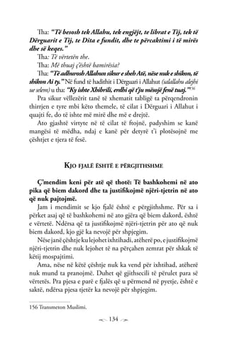 134
Tha: “Të besosh tek Allahu, tek engjëjt, te librat e Tij, tek të
Dërguarit e Tij, te Dita e fundit, dhe te përcaktimi i të mirës
dhe së keqes.”
Tha: Të vërtetën the.
Tha: Më thuaj ç’është bamirësia?
Tha:“TëadhuroshAllahunsikureshehAtë,nësenukeshikon,të
shikon Ai ty.” Në fund të hadithit i Dërguari i Allahut (salallahu alejhi
ue selem) u tha: “Ky ishte Xhibrili, erdhi që t’ju mësojë fenë tuaj.”156
Pra sikur vëllezërit tanë të xhematit tabligë ta përqendronin
thirrjen e tyre mbi këto themele, të cilat i Dërguari i Allahut i
quajti fe, do të ishte më mirë dhe më e drejtë.
Ato gjashtë virtyte në të cilat të ftojnë, padyshim se kanë
mangësi të mëdha, ndaj e kanë për detyrë t’i plotësojnë me
çështjet e tjera të fesë.
Kjo fjalë është e përgjithshme
Ç’mendim keni për atë që thotë: Të bashkohemi në ato
pika që biem dakord dhe ta justifikojmë njëri-tjetrin në ato
që nuk pajtojmë.
Jam i mendimit se kjo fjalë është e përgjithshme. Për sa i
përket asaj që të bashkohemi në ato gjëra që biem dakord, është
e vërtetë. Ndërsa që ta justifikojmë njëri-tjetrin për ato që nuk
biem dakord, kjo gjë ka nevojë për shpjegim.
Nësejanëçështjekulejohetixhtihadi,atëherëpo,ejustifikojmë
njëri-tjetrin dhe nuk lejohet të na përçahen zemrat për shkak të
këtij mospajtimi.
Ama, nëse në këtë çështje nuk ka vend për ixhtihad, atëherë
nuk mund ta pranojmë. Duhet që gjithsecili të përulet para së
vërtetës. Pra pjesa e parë e fjalës që u përmend në pyetje, është e
saktë, ndërsa pjesa tjetër ka nevojë për shpjegim.
156 Transmeton Muslimi.
 